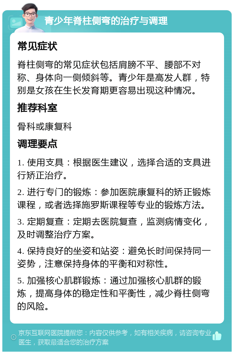 青少年脊柱侧弯的治疗与调理 常见症状 脊柱侧弯的常见症状包括肩膀不平、腰部不对称、身体向一侧倾斜等。青少年是高发人群，特别是女孩在生长发育期更容易出现这种情况。 推荐科室 骨科或康复科 调理要点 1. 使用支具：根据医生建议，选择合适的支具进行矫正治疗。 2. 进行专门的锻炼：参加医院康复科的矫正锻炼课程，或者选择施罗斯课程等专业的锻炼方法。 3. 定期复查：定期去医院复查，监测病情变化，及时调整治疗方案。 4. 保持良好的坐姿和站姿：避免长时间保持同一姿势，注意保持身体的平衡和对称性。 5. 加强核心肌群锻炼：通过加强核心肌群的锻炼，提高身体的稳定性和平衡性，减少脊柱侧弯的风险。