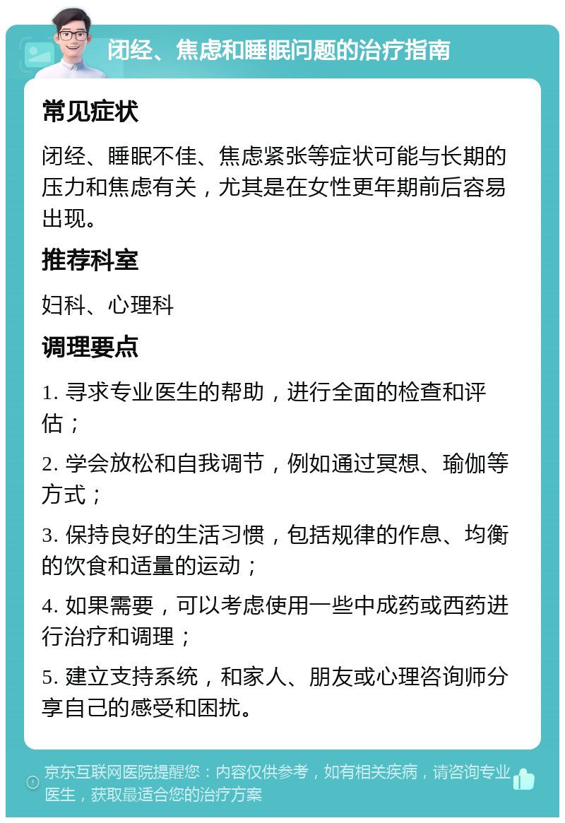 闭经、焦虑和睡眠问题的治疗指南 常见症状 闭经、睡眠不佳、焦虑紧张等症状可能与长期的压力和焦虑有关，尤其是在女性更年期前后容易出现。 推荐科室 妇科、心理科 调理要点 1. 寻求专业医生的帮助，进行全面的检查和评估； 2. 学会放松和自我调节，例如通过冥想、瑜伽等方式； 3. 保持良好的生活习惯，包括规律的作息、均衡的饮食和适量的运动； 4. 如果需要，可以考虑使用一些中成药或西药进行治疗和调理； 5. 建立支持系统，和家人、朋友或心理咨询师分享自己的感受和困扰。