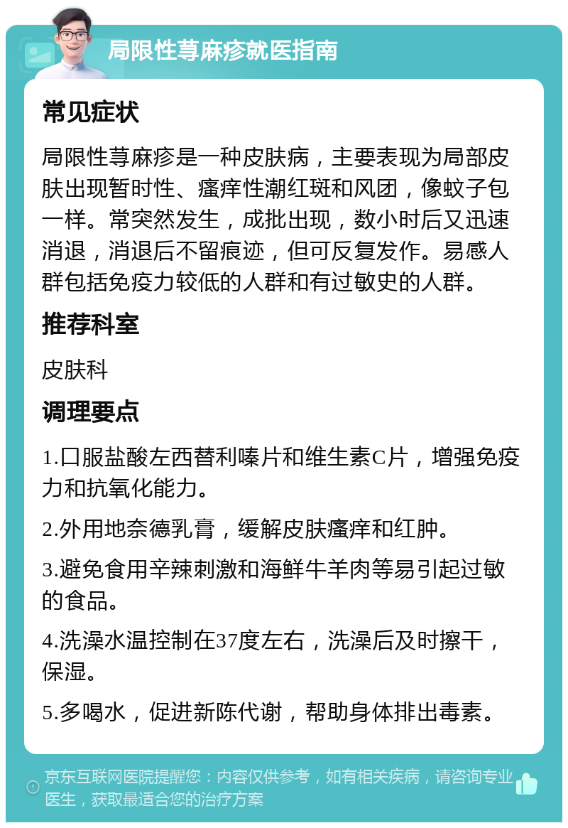 局限性荨麻疹就医指南 常见症状 局限性荨麻疹是一种皮肤病，主要表现为局部皮肤出现暂时性、瘙痒性潮红斑和风团，像蚊子包一样。常突然发生，成批出现，数小时后又迅速消退，消退后不留痕迹，但可反复发作。易感人群包括免疫力较低的人群和有过敏史的人群。 推荐科室 皮肤科 调理要点 1.口服盐酸左西替利嗪片和维生素C片，增强免疫力和抗氧化能力。 2.外用地奈德乳膏，缓解皮肤瘙痒和红肿。 3.避免食用辛辣刺激和海鲜牛羊肉等易引起过敏的食品。 4.洗澡水温控制在37度左右，洗澡后及时擦干，保湿。 5.多喝水，促进新陈代谢，帮助身体排出毒素。