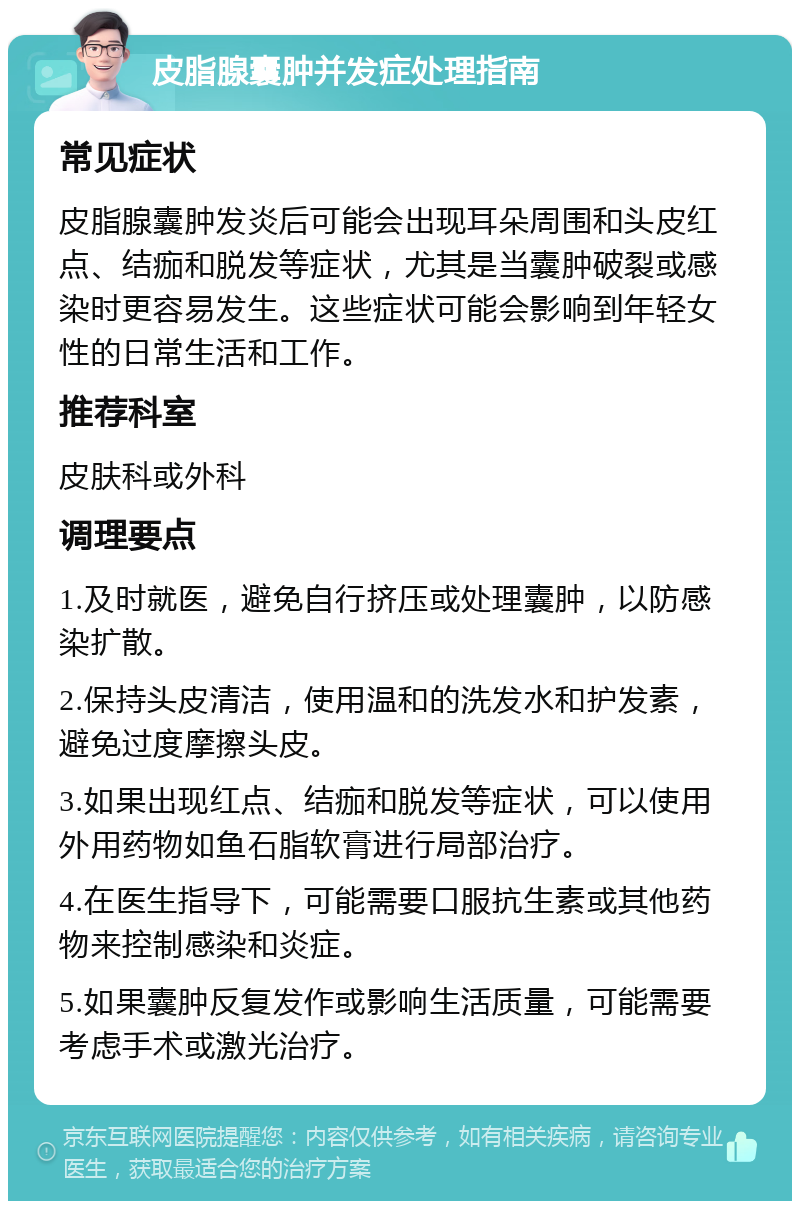 皮脂腺囊肿并发症处理指南 常见症状 皮脂腺囊肿发炎后可能会出现耳朵周围和头皮红点、结痂和脱发等症状，尤其是当囊肿破裂或感染时更容易发生。这些症状可能会影响到年轻女性的日常生活和工作。 推荐科室 皮肤科或外科 调理要点 1.及时就医，避免自行挤压或处理囊肿，以防感染扩散。 2.保持头皮清洁，使用温和的洗发水和护发素，避免过度摩擦头皮。 3.如果出现红点、结痂和脱发等症状，可以使用外用药物如鱼石脂软膏进行局部治疗。 4.在医生指导下，可能需要口服抗生素或其他药物来控制感染和炎症。 5.如果囊肿反复发作或影响生活质量，可能需要考虑手术或激光治疗。