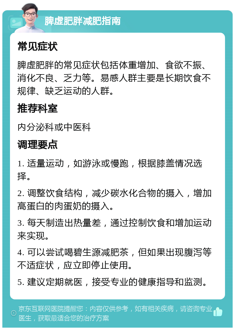 脾虚肥胖减肥指南 常见症状 脾虚肥胖的常见症状包括体重增加、食欲不振、消化不良、乏力等。易感人群主要是长期饮食不规律、缺乏运动的人群。 推荐科室 内分泌科或中医科 调理要点 1. 适量运动，如游泳或慢跑，根据膝盖情况选择。 2. 调整饮食结构，减少碳水化合物的摄入，增加高蛋白的肉蛋奶的摄入。 3. 每天制造出热量差，通过控制饮食和增加运动来实现。 4. 可以尝试喝碧生源减肥茶，但如果出现腹泻等不适症状，应立即停止使用。 5. 建议定期就医，接受专业的健康指导和监测。