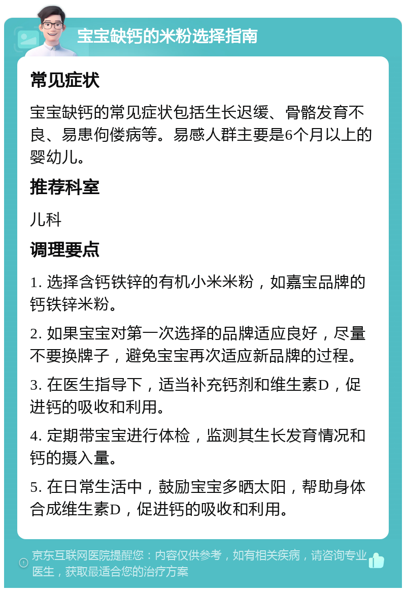 宝宝缺钙的米粉选择指南 常见症状 宝宝缺钙的常见症状包括生长迟缓、骨骼发育不良、易患佝偻病等。易感人群主要是6个月以上的婴幼儿。 推荐科室 儿科 调理要点 1. 选择含钙铁锌的有机小米米粉，如嘉宝品牌的钙铁锌米粉。 2. 如果宝宝对第一次选择的品牌适应良好，尽量不要换牌子，避免宝宝再次适应新品牌的过程。 3. 在医生指导下，适当补充钙剂和维生素D，促进钙的吸收和利用。 4. 定期带宝宝进行体检，监测其生长发育情况和钙的摄入量。 5. 在日常生活中，鼓励宝宝多晒太阳，帮助身体合成维生素D，促进钙的吸收和利用。