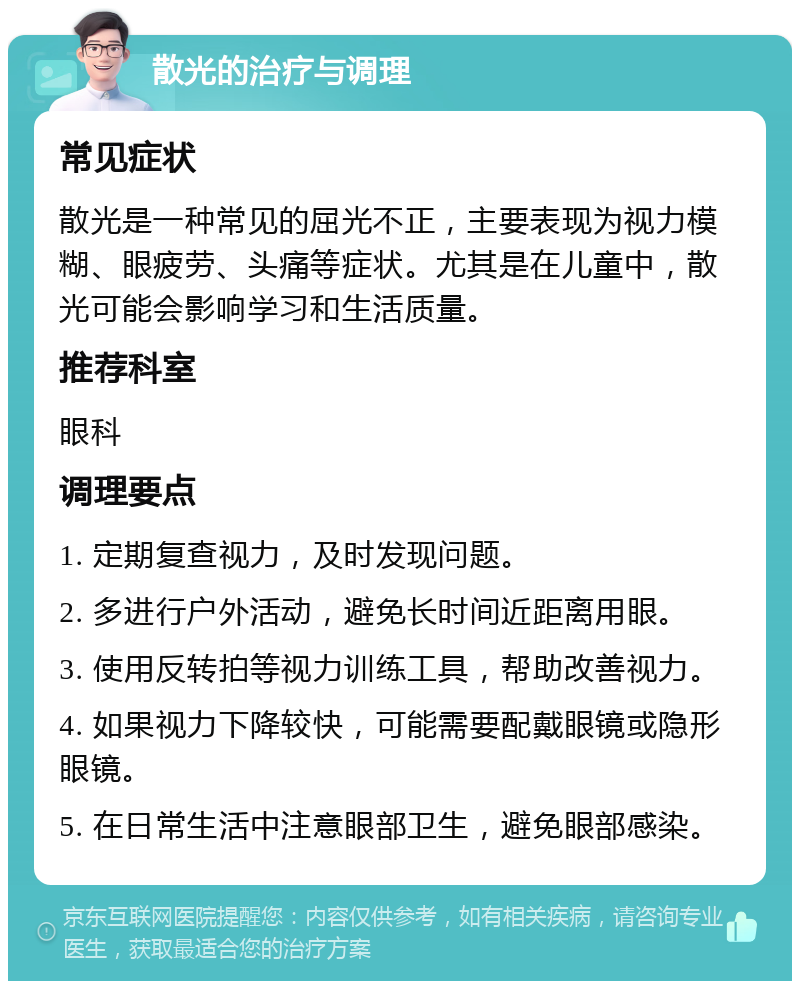 散光的治疗与调理 常见症状 散光是一种常见的屈光不正，主要表现为视力模糊、眼疲劳、头痛等症状。尤其是在儿童中，散光可能会影响学习和生活质量。 推荐科室 眼科 调理要点 1. 定期复查视力，及时发现问题。 2. 多进行户外活动，避免长时间近距离用眼。 3. 使用反转拍等视力训练工具，帮助改善视力。 4. 如果视力下降较快，可能需要配戴眼镜或隐形眼镜。 5. 在日常生活中注意眼部卫生，避免眼部感染。