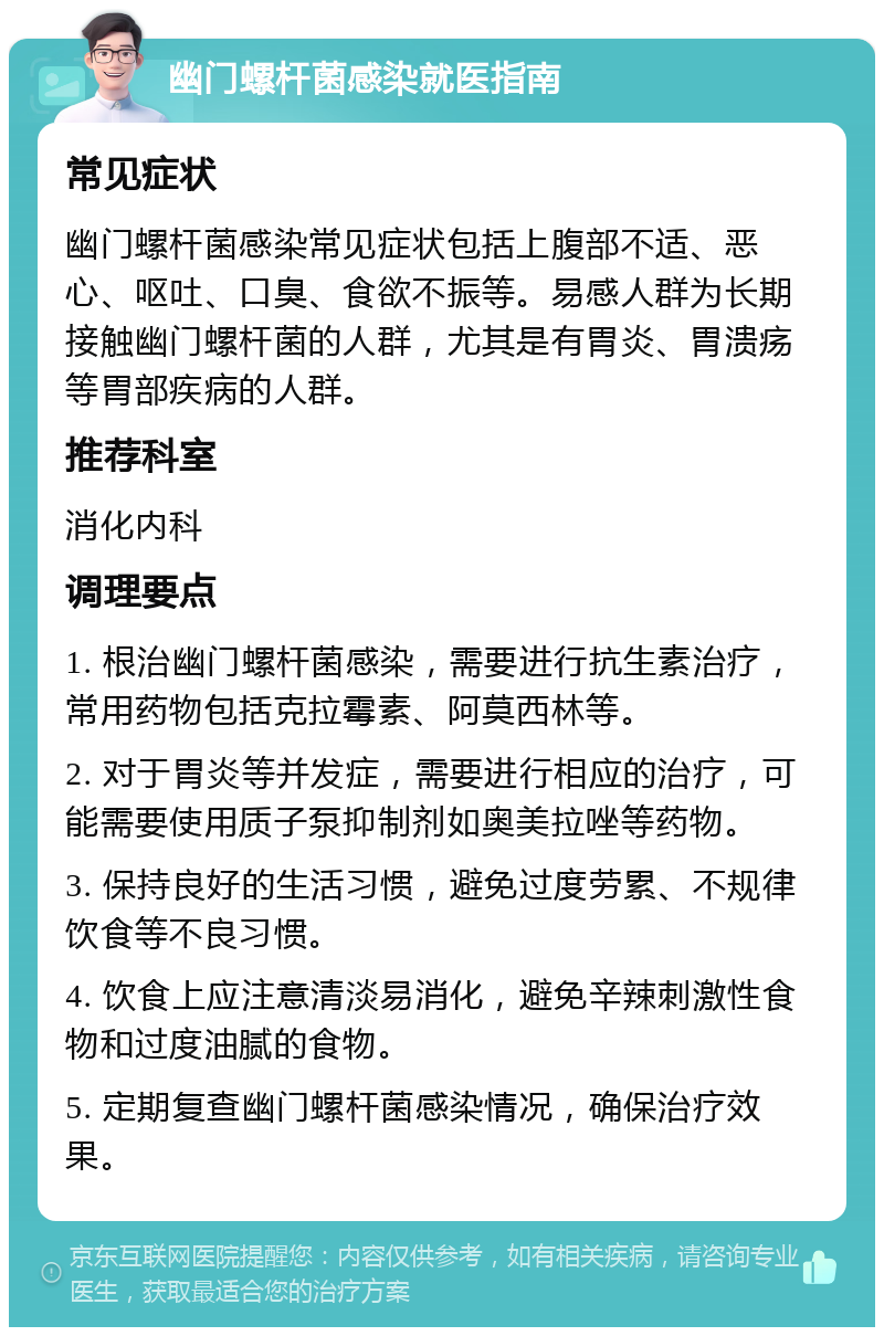 幽门螺杆菌感染就医指南 常见症状 幽门螺杆菌感染常见症状包括上腹部不适、恶心、呕吐、口臭、食欲不振等。易感人群为长期接触幽门螺杆菌的人群，尤其是有胃炎、胃溃疡等胃部疾病的人群。 推荐科室 消化内科 调理要点 1. 根治幽门螺杆菌感染，需要进行抗生素治疗，常用药物包括克拉霉素、阿莫西林等。 2. 对于胃炎等并发症，需要进行相应的治疗，可能需要使用质子泵抑制剂如奥美拉唑等药物。 3. 保持良好的生活习惯，避免过度劳累、不规律饮食等不良习惯。 4. 饮食上应注意清淡易消化，避免辛辣刺激性食物和过度油腻的食物。 5. 定期复查幽门螺杆菌感染情况，确保治疗效果。