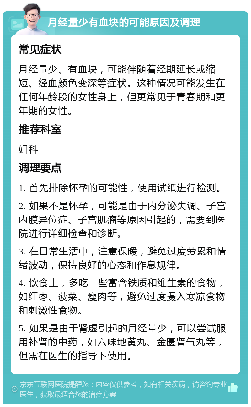 月经量少有血块的可能原因及调理 常见症状 月经量少、有血块，可能伴随着经期延长或缩短、经血颜色变深等症状。这种情况可能发生在任何年龄段的女性身上，但更常见于青春期和更年期的女性。 推荐科室 妇科 调理要点 1. 首先排除怀孕的可能性，使用试纸进行检测。 2. 如果不是怀孕，可能是由于内分泌失调、子宫内膜异位症、子宫肌瘤等原因引起的，需要到医院进行详细检查和诊断。 3. 在日常生活中，注意保暖，避免过度劳累和情绪波动，保持良好的心态和作息规律。 4. 饮食上，多吃一些富含铁质和维生素的食物，如红枣、菠菜、瘦肉等，避免过度摄入寒凉食物和刺激性食物。 5. 如果是由于肾虚引起的月经量少，可以尝试服用补肾的中药，如六味地黄丸、金匮肾气丸等，但需在医生的指导下使用。