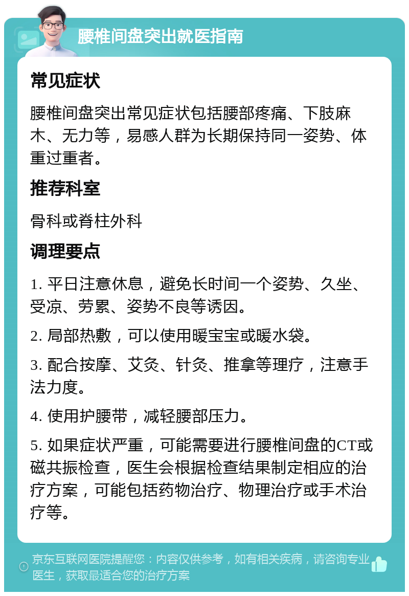 腰椎间盘突出就医指南 常见症状 腰椎间盘突出常见症状包括腰部疼痛、下肢麻木、无力等，易感人群为长期保持同一姿势、体重过重者。 推荐科室 骨科或脊柱外科 调理要点 1. 平日注意休息，避免长时间一个姿势、久坐、受凉、劳累、姿势不良等诱因。 2. 局部热敷，可以使用暖宝宝或暖水袋。 3. 配合按摩、艾灸、针灸、推拿等理疗，注意手法力度。 4. 使用护腰带，减轻腰部压力。 5. 如果症状严重，可能需要进行腰椎间盘的CT或磁共振检查，医生会根据检查结果制定相应的治疗方案，可能包括药物治疗、物理治疗或手术治疗等。