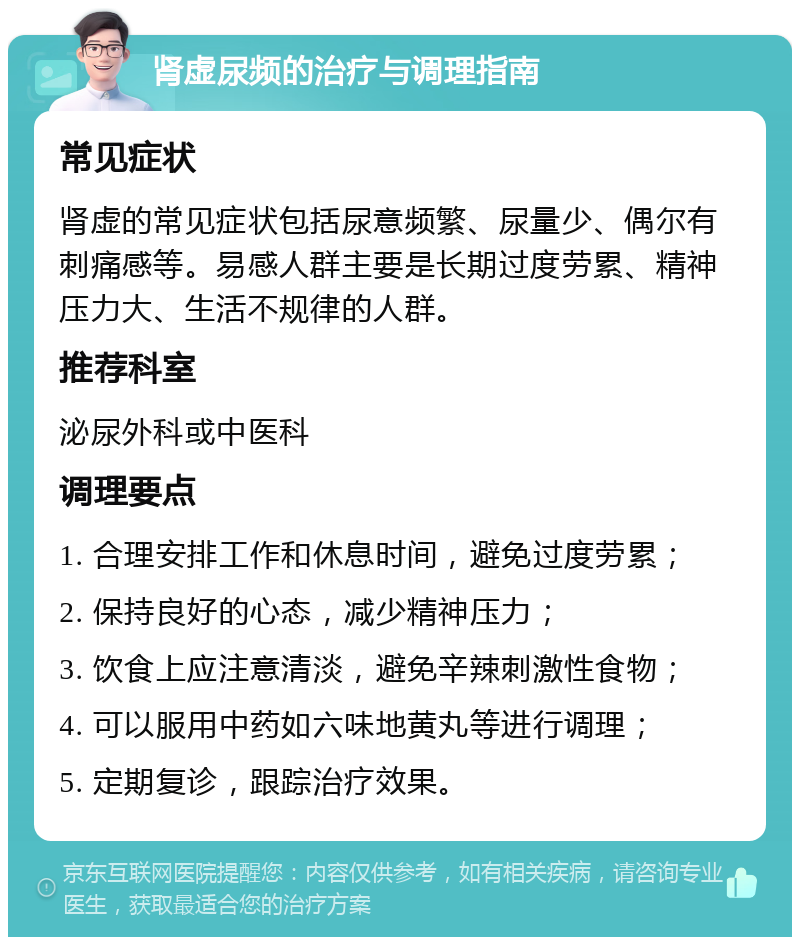 肾虚尿频的治疗与调理指南 常见症状 肾虚的常见症状包括尿意频繁、尿量少、偶尔有刺痛感等。易感人群主要是长期过度劳累、精神压力大、生活不规律的人群。 推荐科室 泌尿外科或中医科 调理要点 1. 合理安排工作和休息时间，避免过度劳累； 2. 保持良好的心态，减少精神压力； 3. 饮食上应注意清淡，避免辛辣刺激性食物； 4. 可以服用中药如六味地黄丸等进行调理； 5. 定期复诊，跟踪治疗效果。