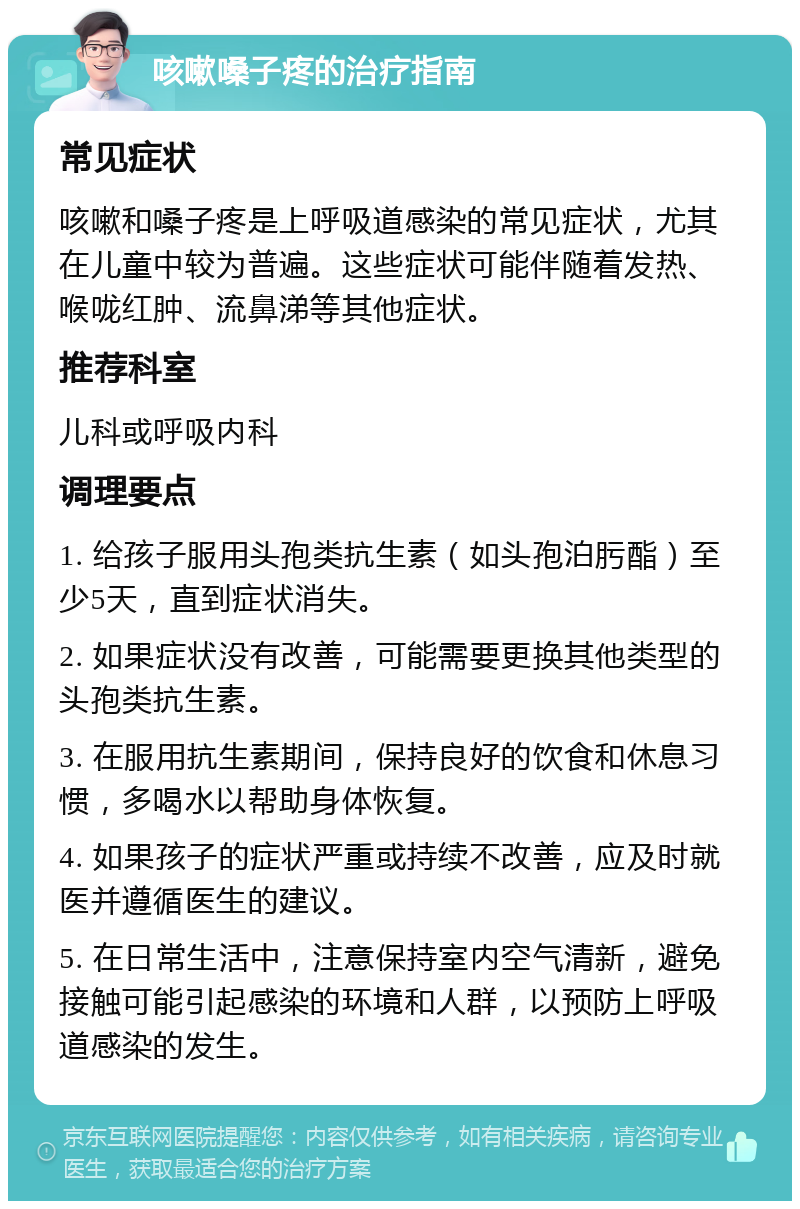 咳嗽嗓子疼的治疗指南 常见症状 咳嗽和嗓子疼是上呼吸道感染的常见症状，尤其在儿童中较为普遍。这些症状可能伴随着发热、喉咙红肿、流鼻涕等其他症状。 推荐科室 儿科或呼吸内科 调理要点 1. 给孩子服用头孢类抗生素（如头孢泊肟酯）至少5天，直到症状消失。 2. 如果症状没有改善，可能需要更换其他类型的头孢类抗生素。 3. 在服用抗生素期间，保持良好的饮食和休息习惯，多喝水以帮助身体恢复。 4. 如果孩子的症状严重或持续不改善，应及时就医并遵循医生的建议。 5. 在日常生活中，注意保持室内空气清新，避免接触可能引起感染的环境和人群，以预防上呼吸道感染的发生。