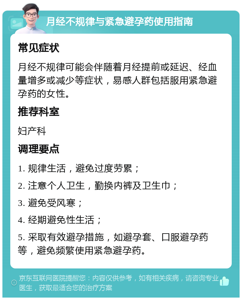 月经不规律与紧急避孕药使用指南 常见症状 月经不规律可能会伴随着月经提前或延迟、经血量增多或减少等症状，易感人群包括服用紧急避孕药的女性。 推荐科室 妇产科 调理要点 1. 规律生活，避免过度劳累； 2. 注意个人卫生，勤换内裤及卫生巾； 3. 避免受风寒； 4. 经期避免性生活； 5. 采取有效避孕措施，如避孕套、口服避孕药等，避免频繁使用紧急避孕药。