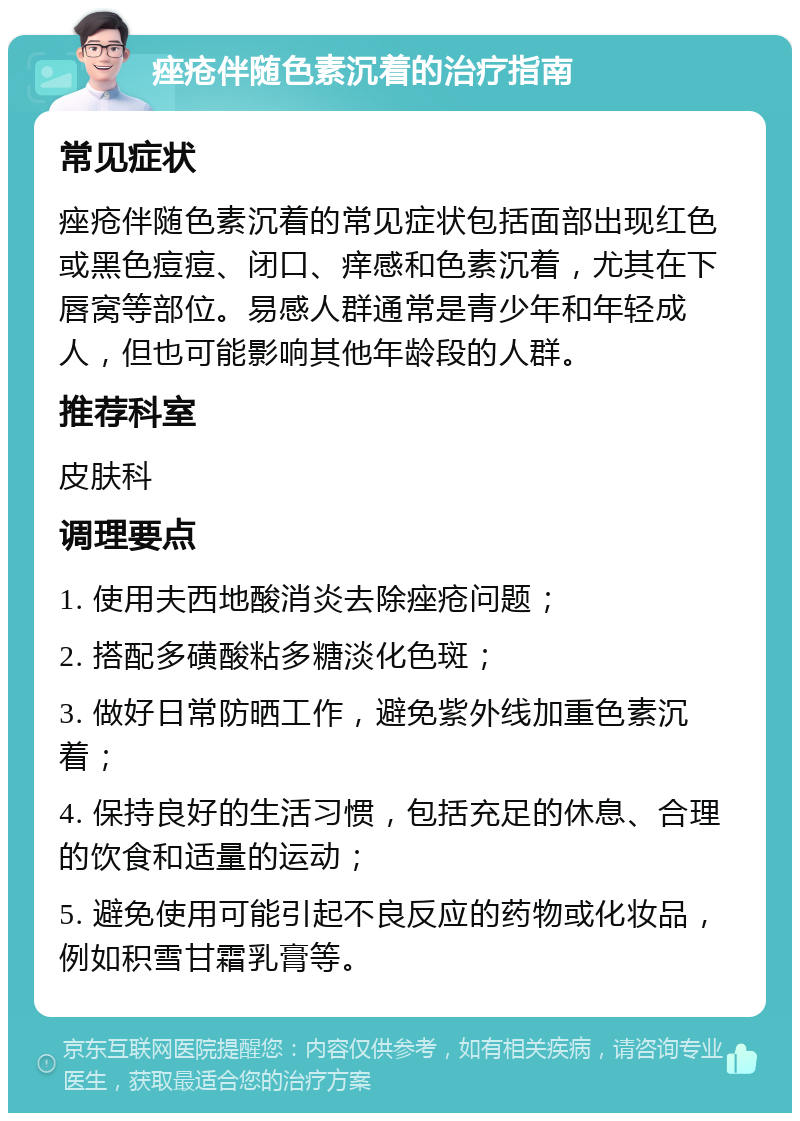 痤疮伴随色素沉着的治疗指南 常见症状 痤疮伴随色素沉着的常见症状包括面部出现红色或黑色痘痘、闭口、痒感和色素沉着，尤其在下唇窝等部位。易感人群通常是青少年和年轻成人，但也可能影响其他年龄段的人群。 推荐科室 皮肤科 调理要点 1. 使用夫西地酸消炎去除痤疮问题； 2. 搭配多磺酸粘多糖淡化色斑； 3. 做好日常防晒工作，避免紫外线加重色素沉着； 4. 保持良好的生活习惯，包括充足的休息、合理的饮食和适量的运动； 5. 避免使用可能引起不良反应的药物或化妆品，例如积雪甘霜乳膏等。