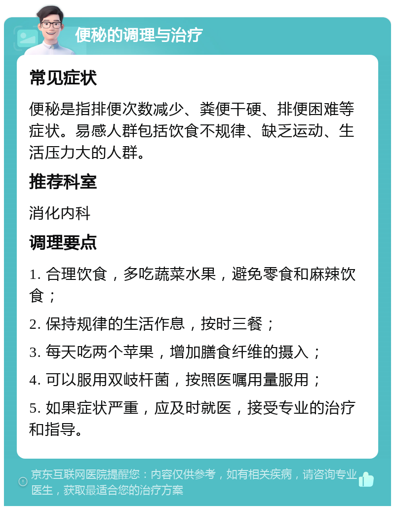 便秘的调理与治疗 常见症状 便秘是指排便次数减少、粪便干硬、排便困难等症状。易感人群包括饮食不规律、缺乏运动、生活压力大的人群。 推荐科室 消化内科 调理要点 1. 合理饮食，多吃蔬菜水果，避免零食和麻辣饮食； 2. 保持规律的生活作息，按时三餐； 3. 每天吃两个苹果，增加膳食纤维的摄入； 4. 可以服用双岐杆菌，按照医嘱用量服用； 5. 如果症状严重，应及时就医，接受专业的治疗和指导。