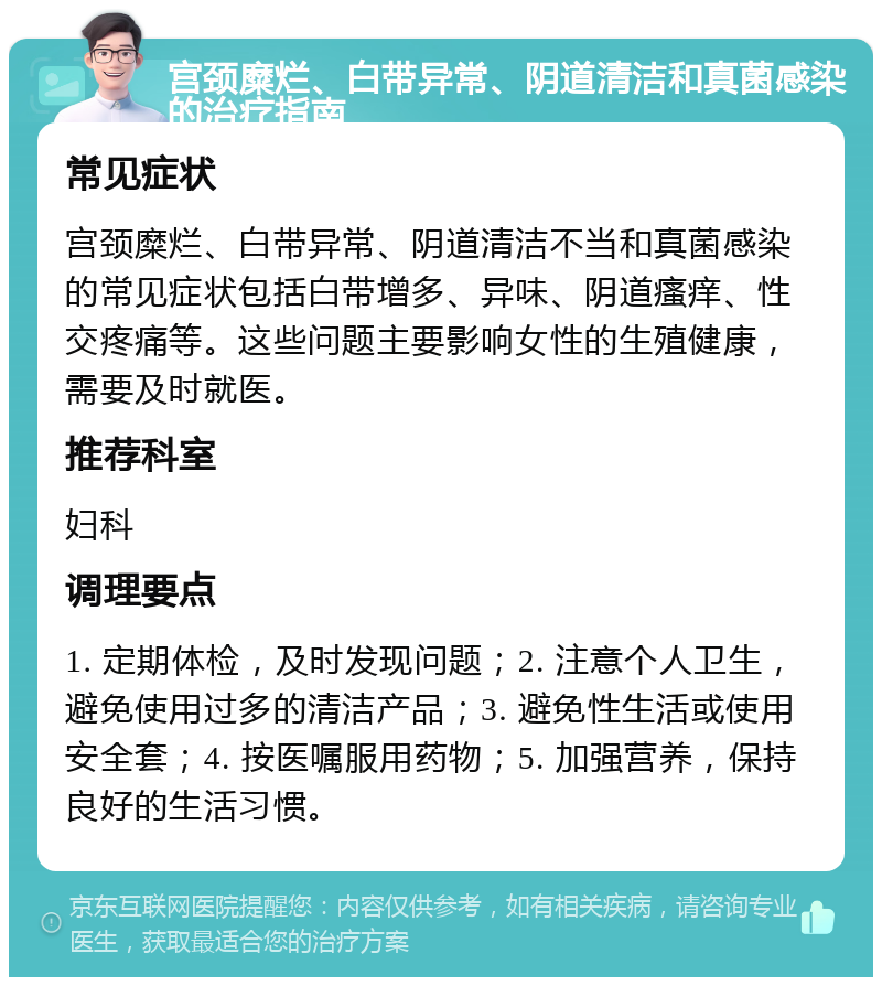 宫颈糜烂、白带异常、阴道清洁和真菌感染的治疗指南 常见症状 宫颈糜烂、白带异常、阴道清洁不当和真菌感染的常见症状包括白带增多、异味、阴道瘙痒、性交疼痛等。这些问题主要影响女性的生殖健康，需要及时就医。 推荐科室 妇科 调理要点 1. 定期体检，及时发现问题；2. 注意个人卫生，避免使用过多的清洁产品；3. 避免性生活或使用安全套；4. 按医嘱服用药物；5. 加强营养，保持良好的生活习惯。