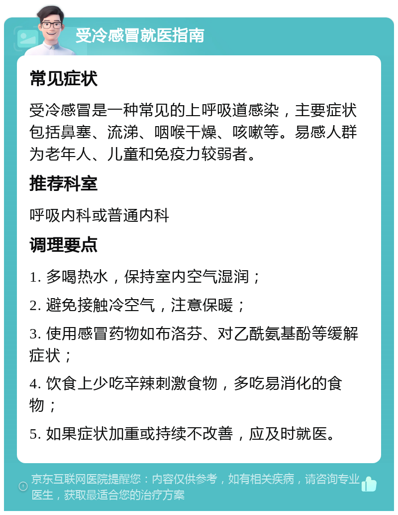 受冷感冒就医指南 常见症状 受冷感冒是一种常见的上呼吸道感染，主要症状包括鼻塞、流涕、咽喉干燥、咳嗽等。易感人群为老年人、儿童和免疫力较弱者。 推荐科室 呼吸内科或普通内科 调理要点 1. 多喝热水，保持室内空气湿润； 2. 避免接触冷空气，注意保暖； 3. 使用感冒药物如布洛芬、对乙酰氨基酚等缓解症状； 4. 饮食上少吃辛辣刺激食物，多吃易消化的食物； 5. 如果症状加重或持续不改善，应及时就医。