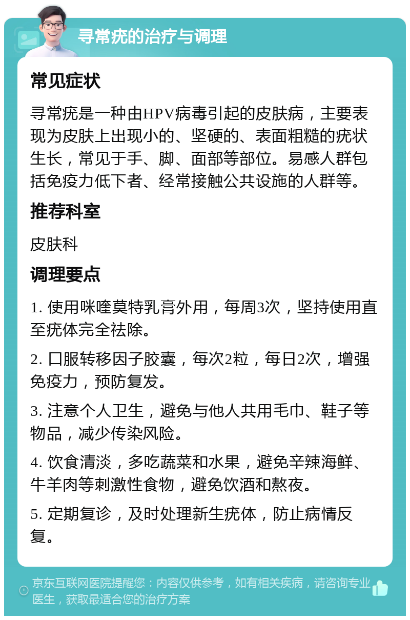 寻常疣的治疗与调理 常见症状 寻常疣是一种由HPV病毒引起的皮肤病，主要表现为皮肤上出现小的、坚硬的、表面粗糙的疣状生长，常见于手、脚、面部等部位。易感人群包括免疫力低下者、经常接触公共设施的人群等。 推荐科室 皮肤科 调理要点 1. 使用咪喹莫特乳膏外用，每周3次，坚持使用直至疣体完全祛除。 2. 口服转移因子胶囊，每次2粒，每日2次，增强免疫力，预防复发。 3. 注意个人卫生，避免与他人共用毛巾、鞋子等物品，减少传染风险。 4. 饮食清淡，多吃蔬菜和水果，避免辛辣海鲜、牛羊肉等刺激性食物，避免饮酒和熬夜。 5. 定期复诊，及时处理新生疣体，防止病情反复。