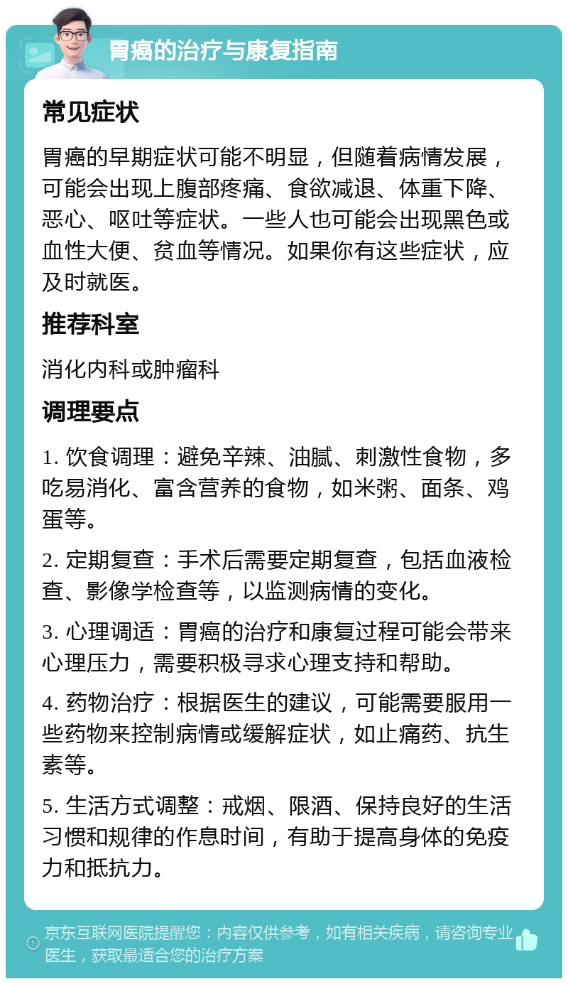 胃癌的治疗与康复指南 常见症状 胃癌的早期症状可能不明显，但随着病情发展，可能会出现上腹部疼痛、食欲减退、体重下降、恶心、呕吐等症状。一些人也可能会出现黑色或血性大便、贫血等情况。如果你有这些症状，应及时就医。 推荐科室 消化内科或肿瘤科 调理要点 1. 饮食调理：避免辛辣、油腻、刺激性食物，多吃易消化、富含营养的食物，如米粥、面条、鸡蛋等。 2. 定期复查：手术后需要定期复查，包括血液检查、影像学检查等，以监测病情的变化。 3. 心理调适：胃癌的治疗和康复过程可能会带来心理压力，需要积极寻求心理支持和帮助。 4. 药物治疗：根据医生的建议，可能需要服用一些药物来控制病情或缓解症状，如止痛药、抗生素等。 5. 生活方式调整：戒烟、限酒、保持良好的生活习惯和规律的作息时间，有助于提高身体的免疫力和抵抗力。