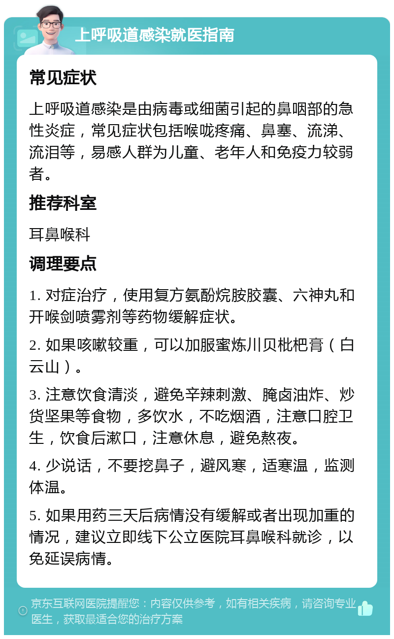 上呼吸道感染就医指南 常见症状 上呼吸道感染是由病毒或细菌引起的鼻咽部的急性炎症，常见症状包括喉咙疼痛、鼻塞、流涕、流泪等，易感人群为儿童、老年人和免疫力较弱者。 推荐科室 耳鼻喉科 调理要点 1. 对症治疗，使用复方氨酚烷胺胶囊、六神丸和开喉剑喷雾剂等药物缓解症状。 2. 如果咳嗽较重，可以加服蜜炼川贝枇杷膏（白云山）。 3. 注意饮食清淡，避免辛辣刺激、腌卤油炸、炒货坚果等食物，多饮水，不吃烟酒，注意口腔卫生，饮食后漱口，注意休息，避免熬夜。 4. 少说话，不要挖鼻子，避风寒，适寒温，监测体温。 5. 如果用药三天后病情没有缓解或者出现加重的情况，建议立即线下公立医院耳鼻喉科就诊，以免延误病情。