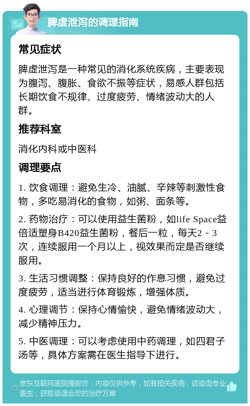 脾虚泄泻的调理指南 常见症状 脾虚泄泻是一种常见的消化系统疾病，主要表现为腹泻、腹胀、食欲不振等症状，易感人群包括长期饮食不规律、过度疲劳、情绪波动大的人群。 推荐科室 消化内科或中医科 调理要点 1. 饮食调理：避免生冷、油腻、辛辣等刺激性食物，多吃易消化的食物，如粥、面条等。 2. 药物治疗：可以使用益生菌粉，如life Space益倍适塑身B420益生菌粉，餐后一粒，每天2－3次，连续服用一个月以上，视效果而定是否继续服用。 3. 生活习惯调整：保持良好的作息习惯，避免过度疲劳，适当进行体育锻炼，增强体质。 4. 心理调节：保持心情愉快，避免情绪波动大，减少精神压力。 5. 中医调理：可以考虑使用中药调理，如四君子汤等，具体方案需在医生指导下进行。