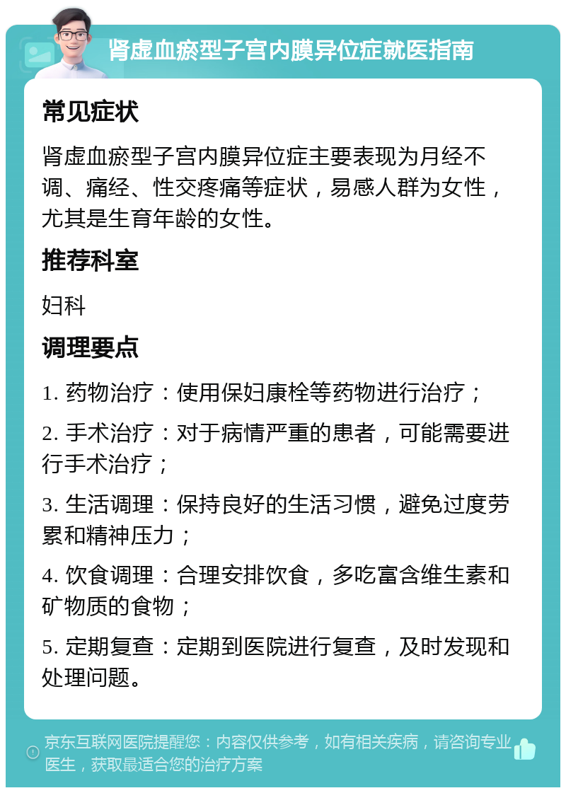 肾虚血瘀型子宫内膜异位症就医指南 常见症状 肾虚血瘀型子宫内膜异位症主要表现为月经不调、痛经、性交疼痛等症状，易感人群为女性，尤其是生育年龄的女性。 推荐科室 妇科 调理要点 1. 药物治疗：使用保妇康栓等药物进行治疗； 2. 手术治疗：对于病情严重的患者，可能需要进行手术治疗； 3. 生活调理：保持良好的生活习惯，避免过度劳累和精神压力； 4. 饮食调理：合理安排饮食，多吃富含维生素和矿物质的食物； 5. 定期复查：定期到医院进行复查，及时发现和处理问题。