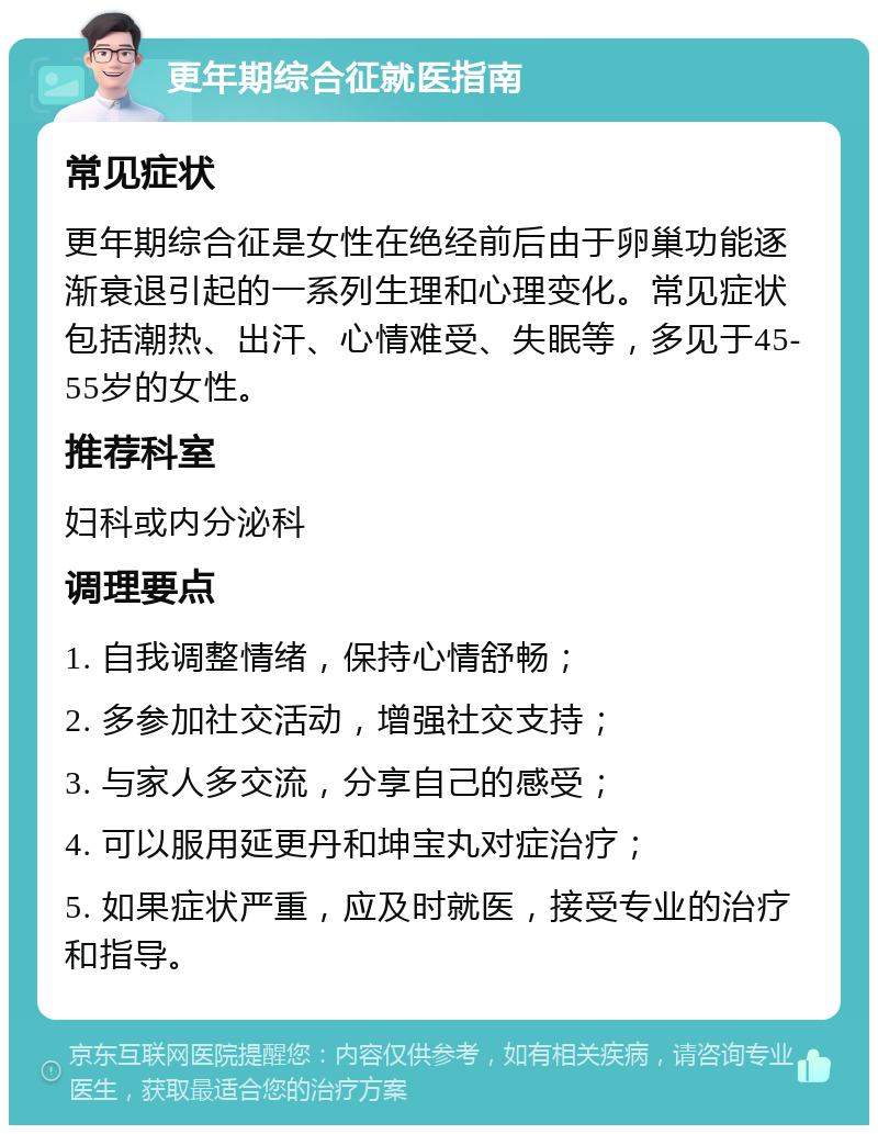 更年期综合征就医指南 常见症状 更年期综合征是女性在绝经前后由于卵巢功能逐渐衰退引起的一系列生理和心理变化。常见症状包括潮热、出汗、心情难受、失眠等，多见于45-55岁的女性。 推荐科室 妇科或内分泌科 调理要点 1. 自我调整情绪，保持心情舒畅； 2. 多参加社交活动，增强社交支持； 3. 与家人多交流，分享自己的感受； 4. 可以服用延更丹和坤宝丸对症治疗； 5. 如果症状严重，应及时就医，接受专业的治疗和指导。