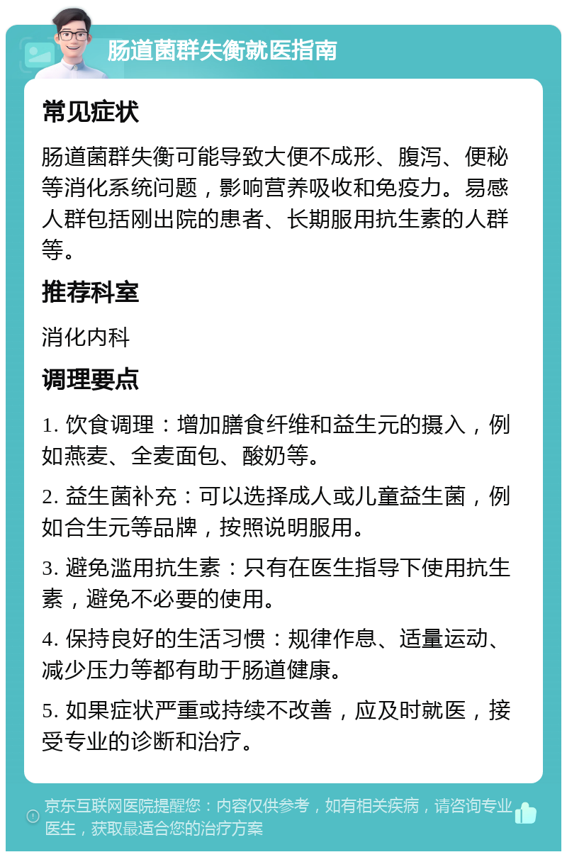 肠道菌群失衡就医指南 常见症状 肠道菌群失衡可能导致大便不成形、腹泻、便秘等消化系统问题，影响营养吸收和免疫力。易感人群包括刚出院的患者、长期服用抗生素的人群等。 推荐科室 消化内科 调理要点 1. 饮食调理：增加膳食纤维和益生元的摄入，例如燕麦、全麦面包、酸奶等。 2. 益生菌补充：可以选择成人或儿童益生菌，例如合生元等品牌，按照说明服用。 3. 避免滥用抗生素：只有在医生指导下使用抗生素，避免不必要的使用。 4. 保持良好的生活习惯：规律作息、适量运动、减少压力等都有助于肠道健康。 5. 如果症状严重或持续不改善，应及时就医，接受专业的诊断和治疗。