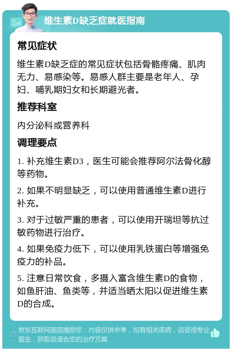 维生素D缺乏症就医指南 常见症状 维生素D缺乏症的常见症状包括骨骼疼痛、肌肉无力、易感染等。易感人群主要是老年人、孕妇、哺乳期妇女和长期避光者。 推荐科室 内分泌科或营养科 调理要点 1. 补充维生素D3，医生可能会推荐阿尔法骨化醇等药物。 2. 如果不明显缺乏，可以使用普通维生素D进行补充。 3. 对于过敏严重的患者，可以使用开瑞坦等抗过敏药物进行治疗。 4. 如果免疫力低下，可以使用乳铁蛋白等增强免疫力的补品。 5. 注意日常饮食，多摄入富含维生素D的食物，如鱼肝油、鱼类等，并适当晒太阳以促进维生素D的合成。