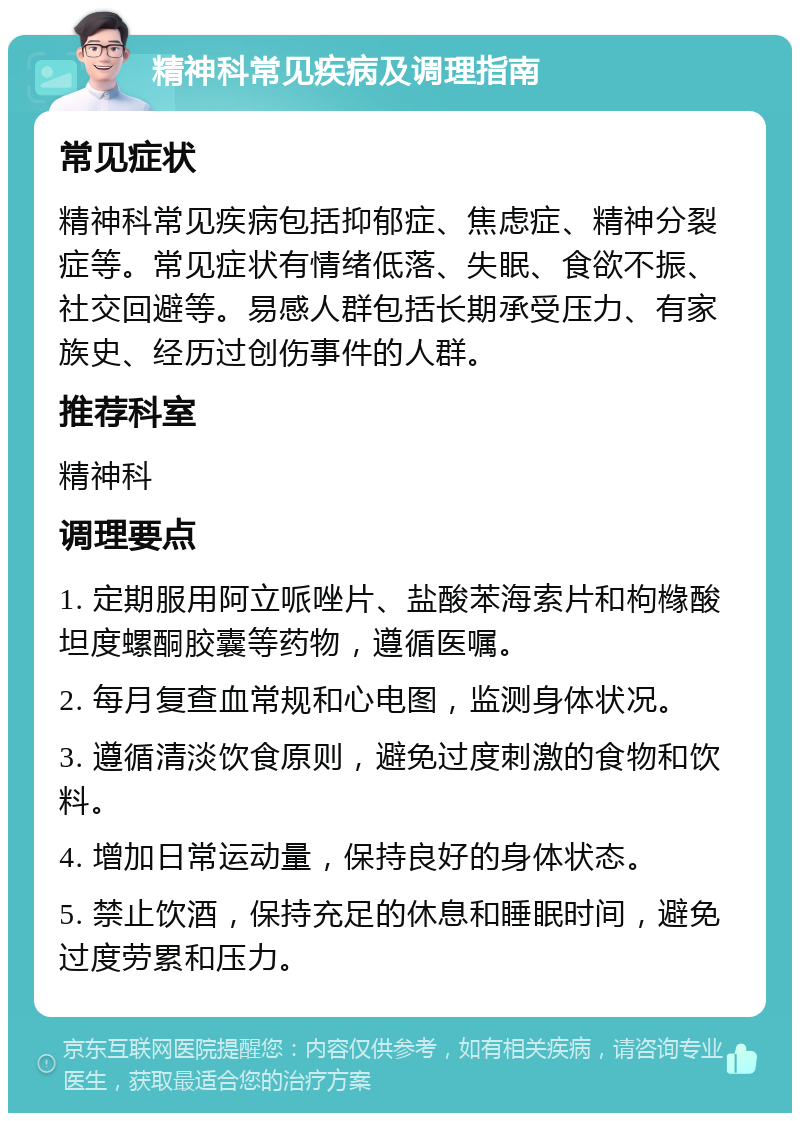 精神科常见疾病及调理指南 常见症状 精神科常见疾病包括抑郁症、焦虑症、精神分裂症等。常见症状有情绪低落、失眠、食欲不振、社交回避等。易感人群包括长期承受压力、有家族史、经历过创伤事件的人群。 推荐科室 精神科 调理要点 1. 定期服用阿立哌唑片、盐酸苯海索片和枸橼酸坦度螺酮胶囊等药物，遵循医嘱。 2. 每月复查血常规和心电图，监测身体状况。 3. 遵循清淡饮食原则，避免过度刺激的食物和饮料。 4. 增加日常运动量，保持良好的身体状态。 5. 禁止饮酒，保持充足的休息和睡眠时间，避免过度劳累和压力。