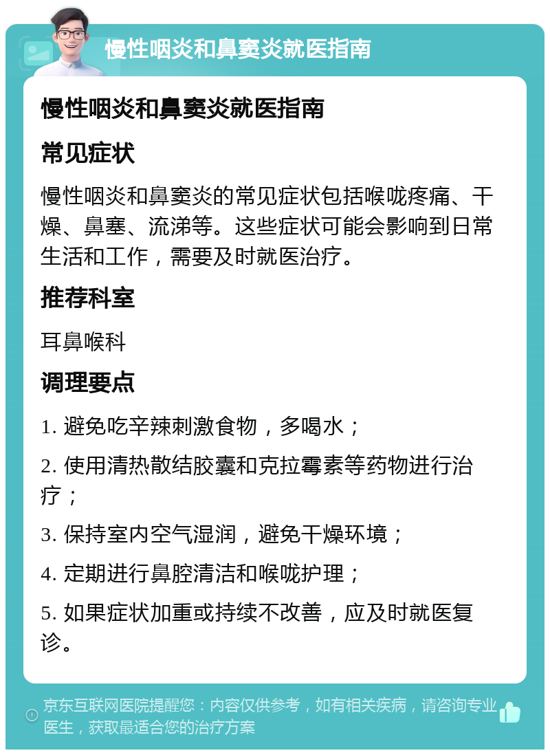 慢性咽炎和鼻窦炎就医指南 慢性咽炎和鼻窦炎就医指南 常见症状 慢性咽炎和鼻窦炎的常见症状包括喉咙疼痛、干燥、鼻塞、流涕等。这些症状可能会影响到日常生活和工作，需要及时就医治疗。 推荐科室 耳鼻喉科 调理要点 1. 避免吃辛辣刺激食物，多喝水； 2. 使用清热散结胶囊和克拉霉素等药物进行治疗； 3. 保持室内空气湿润，避免干燥环境； 4. 定期进行鼻腔清洁和喉咙护理； 5. 如果症状加重或持续不改善，应及时就医复诊。