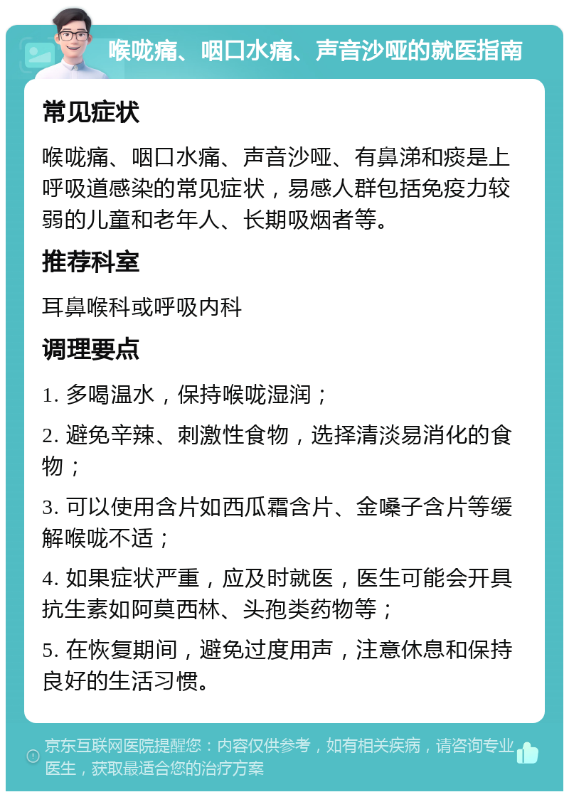 喉咙痛、咽口水痛、声音沙哑的就医指南 常见症状 喉咙痛、咽口水痛、声音沙哑、有鼻涕和痰是上呼吸道感染的常见症状，易感人群包括免疫力较弱的儿童和老年人、长期吸烟者等。 推荐科室 耳鼻喉科或呼吸内科 调理要点 1. 多喝温水，保持喉咙湿润； 2. 避免辛辣、刺激性食物，选择清淡易消化的食物； 3. 可以使用含片如西瓜霜含片、金嗓子含片等缓解喉咙不适； 4. 如果症状严重，应及时就医，医生可能会开具抗生素如阿莫西林、头孢类药物等； 5. 在恢复期间，避免过度用声，注意休息和保持良好的生活习惯。