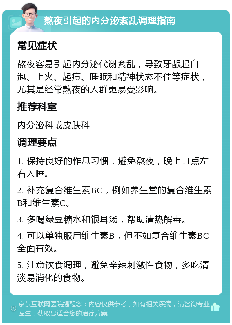 熬夜引起的内分泌紊乱调理指南 常见症状 熬夜容易引起内分泌代谢紊乱，导致牙龈起白泡、上火、起痘、睡眠和精神状态不佳等症状，尤其是经常熬夜的人群更易受影响。 推荐科室 内分泌科或皮肤科 调理要点 1. 保持良好的作息习惯，避免熬夜，晚上11点左右入睡。 2. 补充复合维生素BC，例如养生堂的复合维生素B和维生素C。 3. 多喝绿豆糖水和银耳汤，帮助清热解毒。 4. 可以单独服用维生素B，但不如复合维生素BC全面有效。 5. 注意饮食调理，避免辛辣刺激性食物，多吃清淡易消化的食物。