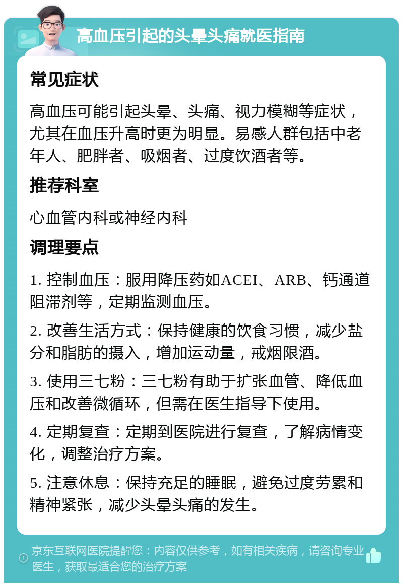 高血压引起的头晕头痛就医指南 常见症状 高血压可能引起头晕、头痛、视力模糊等症状，尤其在血压升高时更为明显。易感人群包括中老年人、肥胖者、吸烟者、过度饮酒者等。 推荐科室 心血管内科或神经内科 调理要点 1. 控制血压：服用降压药如ACEI、ARB、钙通道阻滞剂等，定期监测血压。 2. 改善生活方式：保持健康的饮食习惯，减少盐分和脂肪的摄入，增加运动量，戒烟限酒。 3. 使用三七粉：三七粉有助于扩张血管、降低血压和改善微循环，但需在医生指导下使用。 4. 定期复查：定期到医院进行复查，了解病情变化，调整治疗方案。 5. 注意休息：保持充足的睡眠，避免过度劳累和精神紧张，减少头晕头痛的发生。