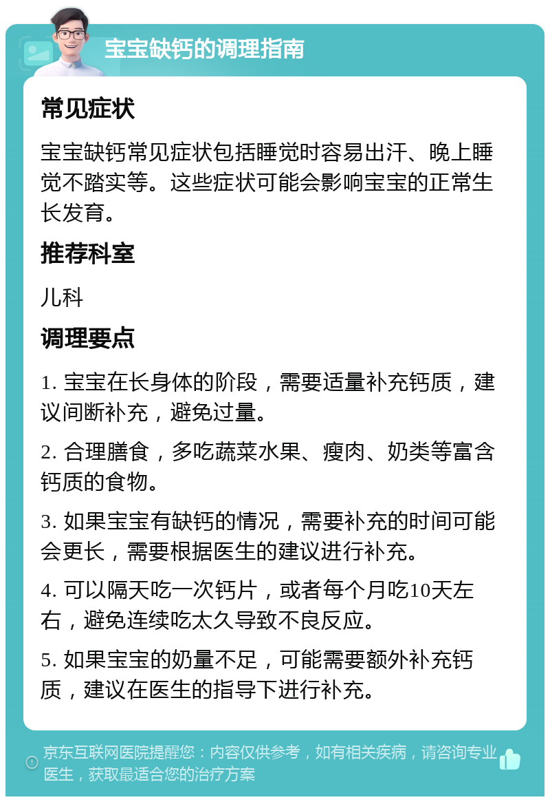 宝宝缺钙的调理指南 常见症状 宝宝缺钙常见症状包括睡觉时容易出汗、晚上睡觉不踏实等。这些症状可能会影响宝宝的正常生长发育。 推荐科室 儿科 调理要点 1. 宝宝在长身体的阶段，需要适量补充钙质，建议间断补充，避免过量。 2. 合理膳食，多吃蔬菜水果、瘦肉、奶类等富含钙质的食物。 3. 如果宝宝有缺钙的情况，需要补充的时间可能会更长，需要根据医生的建议进行补充。 4. 可以隔天吃一次钙片，或者每个月吃10天左右，避免连续吃太久导致不良反应。 5. 如果宝宝的奶量不足，可能需要额外补充钙质，建议在医生的指导下进行补充。