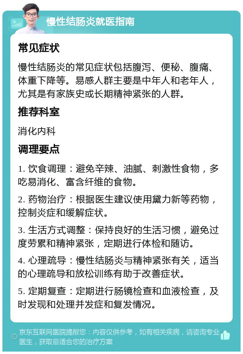 慢性结肠炎就医指南 常见症状 慢性结肠炎的常见症状包括腹泻、便秘、腹痛、体重下降等。易感人群主要是中年人和老年人，尤其是有家族史或长期精神紧张的人群。 推荐科室 消化内科 调理要点 1. 饮食调理：避免辛辣、油腻、刺激性食物，多吃易消化、富含纤维的食物。 2. 药物治疗：根据医生建议使用黛力新等药物，控制炎症和缓解症状。 3. 生活方式调整：保持良好的生活习惯，避免过度劳累和精神紧张，定期进行体检和随访。 4. 心理疏导：慢性结肠炎与精神紧张有关，适当的心理疏导和放松训练有助于改善症状。 5. 定期复查：定期进行肠镜检查和血液检查，及时发现和处理并发症和复发情况。