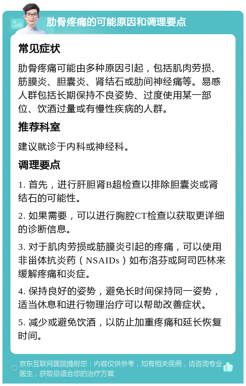 肋骨疼痛的可能原因和调理要点 常见症状 肋骨疼痛可能由多种原因引起，包括肌肉劳损、筋膜炎、胆囊炎、肾结石或肋间神经痛等。易感人群包括长期保持不良姿势、过度使用某一部位、饮酒过量或有慢性疾病的人群。 推荐科室 建议就诊于内科或神经科。 调理要点 1. 首先，进行肝胆肾B超检查以排除胆囊炎或肾结石的可能性。 2. 如果需要，可以进行胸腔CT检查以获取更详细的诊断信息。 3. 对于肌肉劳损或筋膜炎引起的疼痛，可以使用非甾体抗炎药（NSAIDs）如布洛芬或阿司匹林来缓解疼痛和炎症。 4. 保持良好的姿势，避免长时间保持同一姿势，适当休息和进行物理治疗可以帮助改善症状。 5. 减少或避免饮酒，以防止加重疼痛和延长恢复时间。