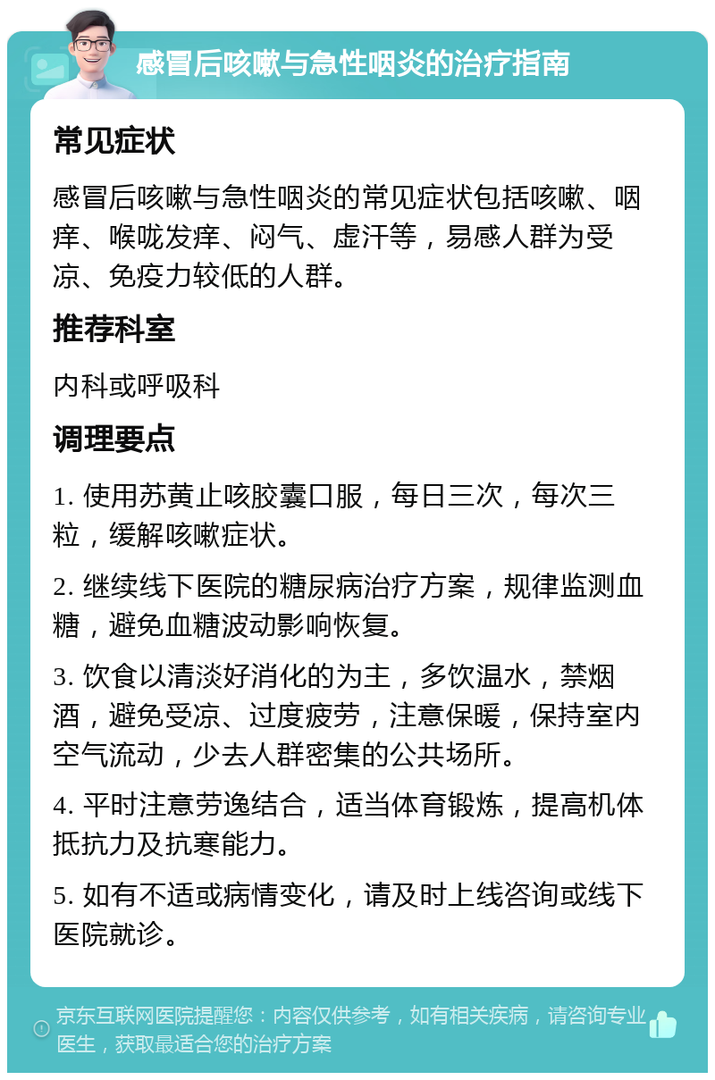 感冒后咳嗽与急性咽炎的治疗指南 常见症状 感冒后咳嗽与急性咽炎的常见症状包括咳嗽、咽痒、喉咙发痒、闷气、虚汗等，易感人群为受凉、免疫力较低的人群。 推荐科室 内科或呼吸科 调理要点 1. 使用苏黄止咳胶囊口服，每日三次，每次三粒，缓解咳嗽症状。 2. 继续线下医院的糖尿病治疗方案，规律监测血糖，避免血糖波动影响恢复。 3. 饮食以清淡好消化的为主，多饮温水，禁烟酒，避免受凉、过度疲劳，注意保暖，保持室内空气流动，少去人群密集的公共场所。 4. 平时注意劳逸结合，适当体育锻炼，提高机体抵抗力及抗寒能力。 5. 如有不适或病情变化，请及时上线咨询或线下医院就诊。