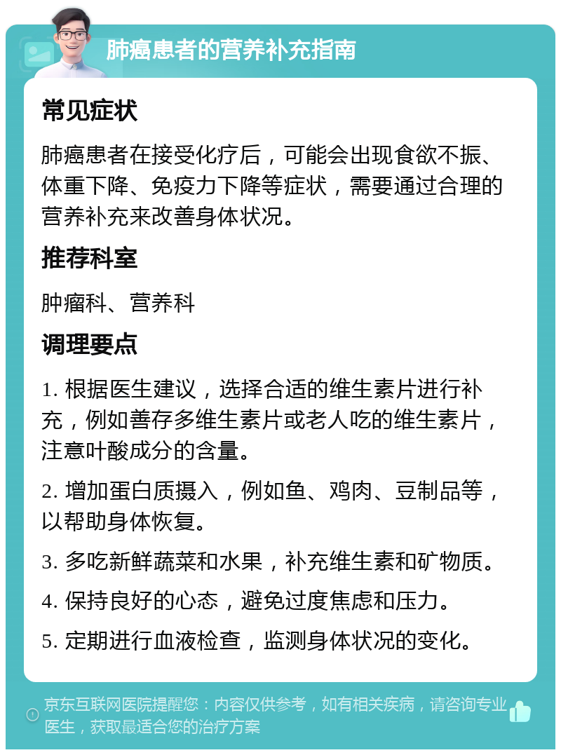 肺癌患者的营养补充指南 常见症状 肺癌患者在接受化疗后，可能会出现食欲不振、体重下降、免疫力下降等症状，需要通过合理的营养补充来改善身体状况。 推荐科室 肿瘤科、营养科 调理要点 1. 根据医生建议，选择合适的维生素片进行补充，例如善存多维生素片或老人吃的维生素片，注意叶酸成分的含量。 2. 增加蛋白质摄入，例如鱼、鸡肉、豆制品等，以帮助身体恢复。 3. 多吃新鲜蔬菜和水果，补充维生素和矿物质。 4. 保持良好的心态，避免过度焦虑和压力。 5. 定期进行血液检查，监测身体状况的变化。