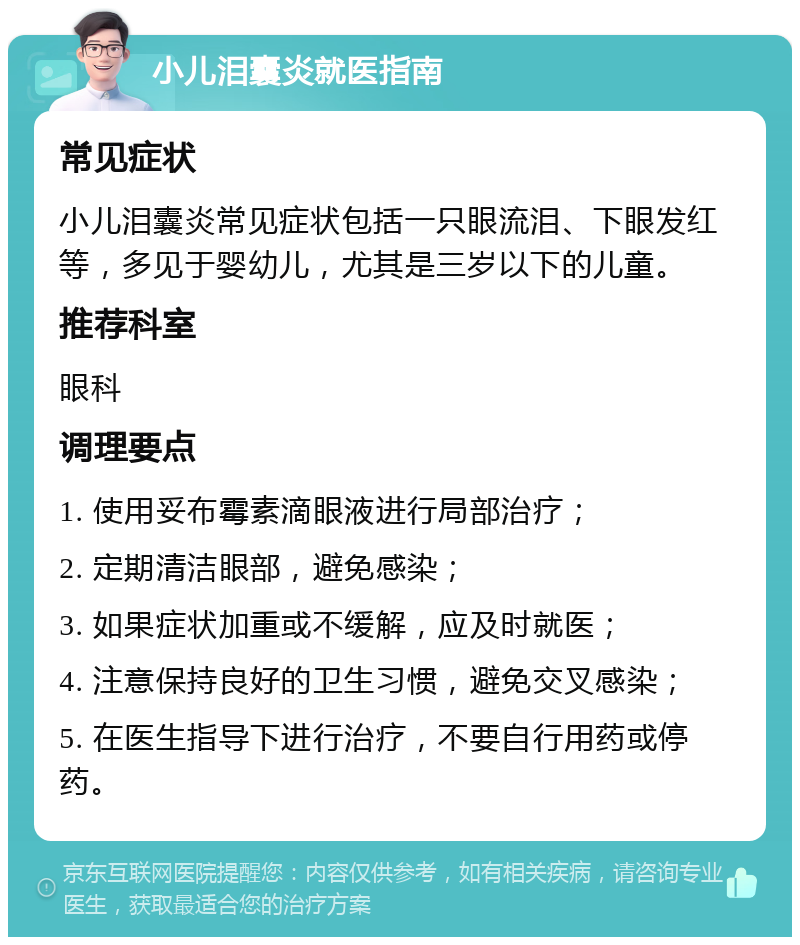 小儿泪囊炎就医指南 常见症状 小儿泪囊炎常见症状包括一只眼流泪、下眼发红等，多见于婴幼儿，尤其是三岁以下的儿童。 推荐科室 眼科 调理要点 1. 使用妥布霉素滴眼液进行局部治疗； 2. 定期清洁眼部，避免感染； 3. 如果症状加重或不缓解，应及时就医； 4. 注意保持良好的卫生习惯，避免交叉感染； 5. 在医生指导下进行治疗，不要自行用药或停药。