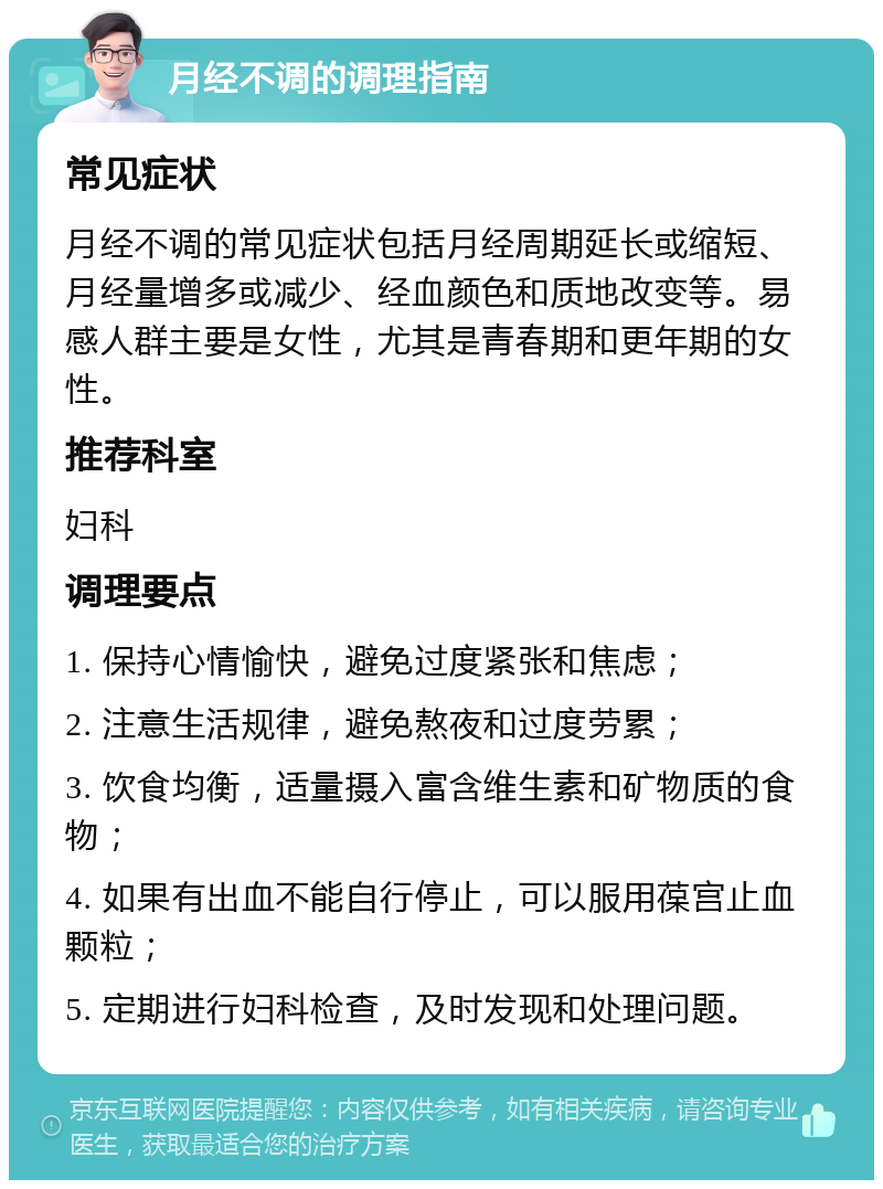 月经不调的调理指南 常见症状 月经不调的常见症状包括月经周期延长或缩短、月经量增多或减少、经血颜色和质地改变等。易感人群主要是女性，尤其是青春期和更年期的女性。 推荐科室 妇科 调理要点 1. 保持心情愉快，避免过度紧张和焦虑； 2. 注意生活规律，避免熬夜和过度劳累； 3. 饮食均衡，适量摄入富含维生素和矿物质的食物； 4. 如果有出血不能自行停止，可以服用葆宫止血颗粒； 5. 定期进行妇科检查，及时发现和处理问题。