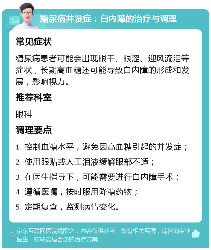 糖尿病并发症：白内障的治疗与调理 常见症状 糖尿病患者可能会出现眼干、眼涩、迎风流泪等症状，长期高血糖还可能导致白内障的形成和发展，影响视力。 推荐科室 眼科 调理要点 1. 控制血糖水平，避免因高血糖引起的并发症； 2. 使用眼贴或人工泪液缓解眼部不适； 3. 在医生指导下，可能需要进行白内障手术； 4. 遵循医嘱，按时服用降糖药物； 5. 定期复查，监测病情变化。