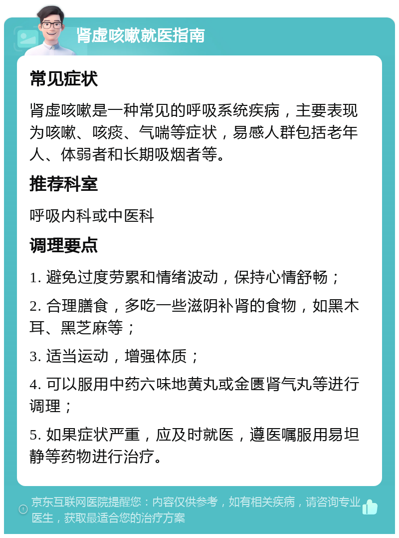 肾虚咳嗽就医指南 常见症状 肾虚咳嗽是一种常见的呼吸系统疾病，主要表现为咳嗽、咳痰、气喘等症状，易感人群包括老年人、体弱者和长期吸烟者等。 推荐科室 呼吸内科或中医科 调理要点 1. 避免过度劳累和情绪波动，保持心情舒畅； 2. 合理膳食，多吃一些滋阴补肾的食物，如黑木耳、黑芝麻等； 3. 适当运动，增强体质； 4. 可以服用中药六味地黄丸或金匮肾气丸等进行调理； 5. 如果症状严重，应及时就医，遵医嘱服用易坦静等药物进行治疗。