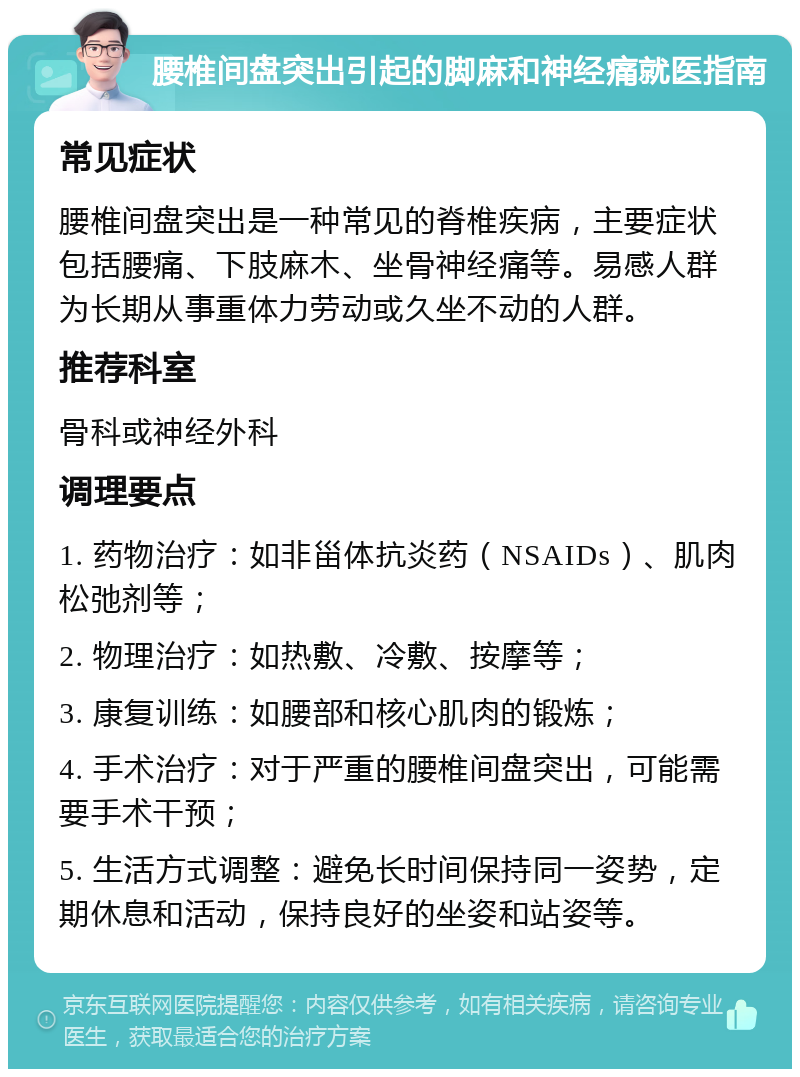 腰椎间盘突出引起的脚麻和神经痛就医指南 常见症状 腰椎间盘突出是一种常见的脊椎疾病，主要症状包括腰痛、下肢麻木、坐骨神经痛等。易感人群为长期从事重体力劳动或久坐不动的人群。 推荐科室 骨科或神经外科 调理要点 1. 药物治疗：如非甾体抗炎药（NSAIDs）、肌肉松弛剂等； 2. 物理治疗：如热敷、冷敷、按摩等； 3. 康复训练：如腰部和核心肌肉的锻炼； 4. 手术治疗：对于严重的腰椎间盘突出，可能需要手术干预； 5. 生活方式调整：避免长时间保持同一姿势，定期休息和活动，保持良好的坐姿和站姿等。