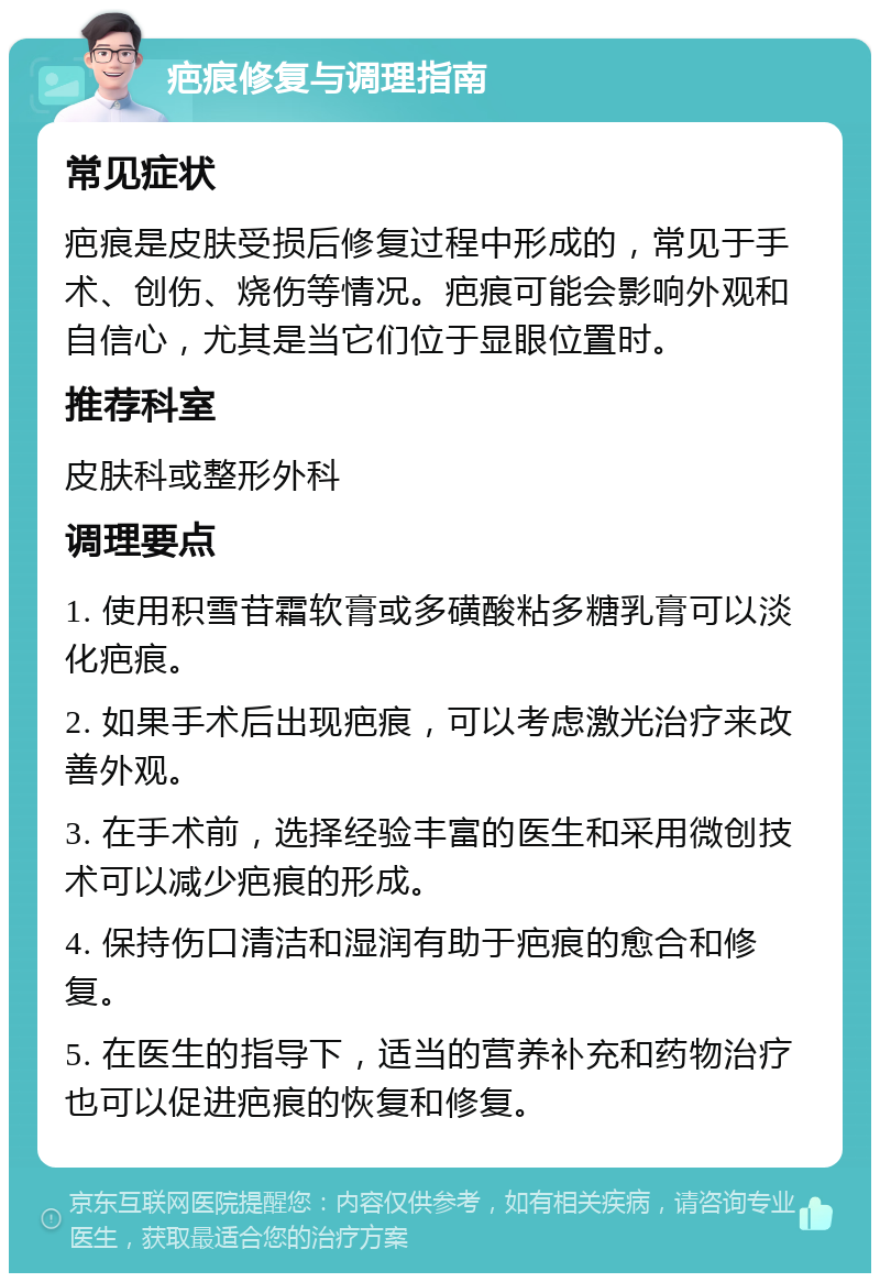 疤痕修复与调理指南 常见症状 疤痕是皮肤受损后修复过程中形成的，常见于手术、创伤、烧伤等情况。疤痕可能会影响外观和自信心，尤其是当它们位于显眼位置时。 推荐科室 皮肤科或整形外科 调理要点 1. 使用积雪苷霜软膏或多磺酸粘多糖乳膏可以淡化疤痕。 2. 如果手术后出现疤痕，可以考虑激光治疗来改善外观。 3. 在手术前，选择经验丰富的医生和采用微创技术可以减少疤痕的形成。 4. 保持伤口清洁和湿润有助于疤痕的愈合和修复。 5. 在医生的指导下，适当的营养补充和药物治疗也可以促进疤痕的恢复和修复。