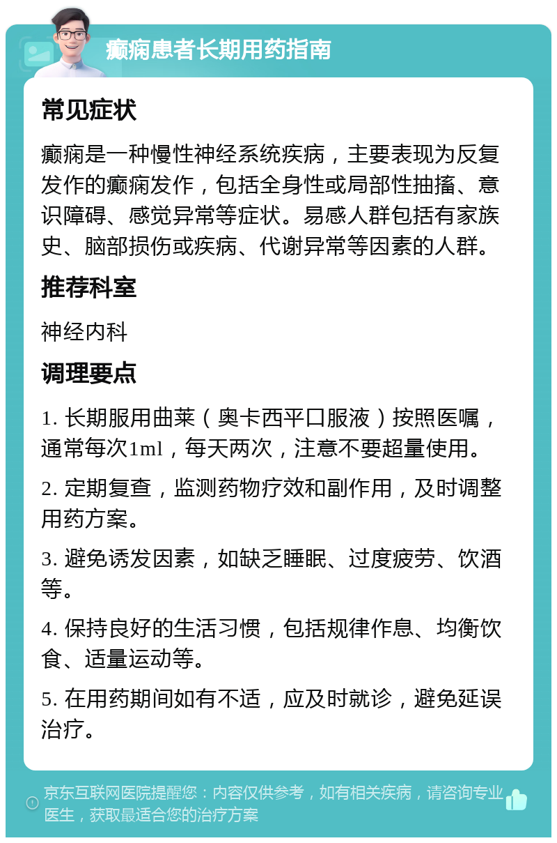 癫痫患者长期用药指南 常见症状 癫痫是一种慢性神经系统疾病，主要表现为反复发作的癫痫发作，包括全身性或局部性抽搐、意识障碍、感觉异常等症状。易感人群包括有家族史、脑部损伤或疾病、代谢异常等因素的人群。 推荐科室 神经内科 调理要点 1. 长期服用曲莱（奥卡西平口服液）按照医嘱，通常每次1ml，每天两次，注意不要超量使用。 2. 定期复查，监测药物疗效和副作用，及时调整用药方案。 3. 避免诱发因素，如缺乏睡眠、过度疲劳、饮酒等。 4. 保持良好的生活习惯，包括规律作息、均衡饮食、适量运动等。 5. 在用药期间如有不适，应及时就诊，避免延误治疗。