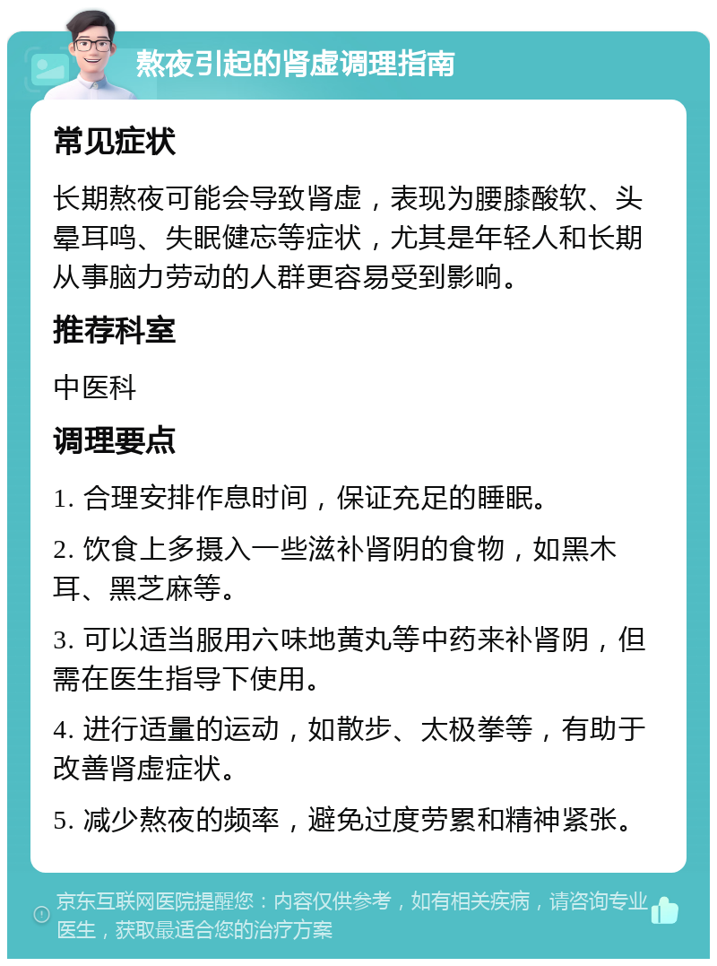 熬夜引起的肾虚调理指南 常见症状 长期熬夜可能会导致肾虚，表现为腰膝酸软、头晕耳鸣、失眠健忘等症状，尤其是年轻人和长期从事脑力劳动的人群更容易受到影响。 推荐科室 中医科 调理要点 1. 合理安排作息时间，保证充足的睡眠。 2. 饮食上多摄入一些滋补肾阴的食物，如黑木耳、黑芝麻等。 3. 可以适当服用六味地黄丸等中药来补肾阴，但需在医生指导下使用。 4. 进行适量的运动，如散步、太极拳等，有助于改善肾虚症状。 5. 减少熬夜的频率，避免过度劳累和精神紧张。