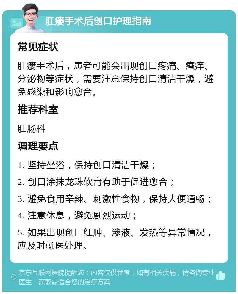 肛瘘手术后创口护理指南 常见症状 肛瘘手术后，患者可能会出现创口疼痛、瘙痒、分泌物等症状，需要注意保持创口清洁干燥，避免感染和影响愈合。 推荐科室 肛肠科 调理要点 1. 坚持坐浴，保持创口清洁干燥； 2. 创口涂抹龙珠软膏有助于促进愈合； 3. 避免食用辛辣、刺激性食物，保持大便通畅； 4. 注意休息，避免剧烈运动； 5. 如果出现创口红肿、渗液、发热等异常情况，应及时就医处理。