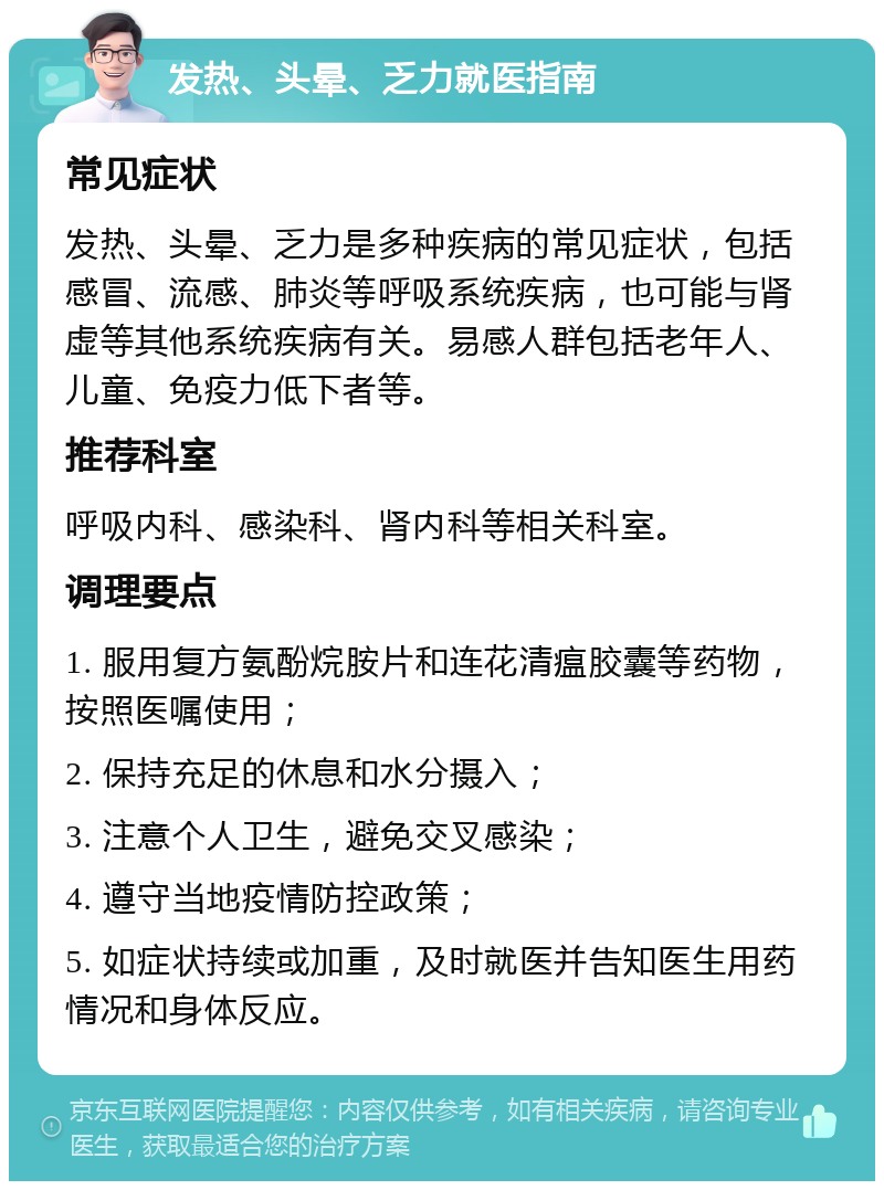 发热、头晕、乏力就医指南 常见症状 发热、头晕、乏力是多种疾病的常见症状，包括感冒、流感、肺炎等呼吸系统疾病，也可能与肾虚等其他系统疾病有关。易感人群包括老年人、儿童、免疫力低下者等。 推荐科室 呼吸内科、感染科、肾内科等相关科室。 调理要点 1. 服用复方氨酚烷胺片和连花清瘟胶囊等药物，按照医嘱使用； 2. 保持充足的休息和水分摄入； 3. 注意个人卫生，避免交叉感染； 4. 遵守当地疫情防控政策； 5. 如症状持续或加重，及时就医并告知医生用药情况和身体反应。