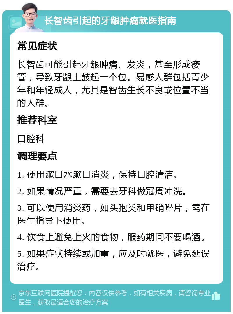 长智齿引起的牙龈肿痛就医指南 常见症状 长智齿可能引起牙龈肿痛、发炎，甚至形成瘘管，导致牙龈上鼓起一个包。易感人群包括青少年和年轻成人，尤其是智齿生长不良或位置不当的人群。 推荐科室 口腔科 调理要点 1. 使用漱口水漱口消炎，保持口腔清洁。 2. 如果情况严重，需要去牙科做冠周冲洗。 3. 可以使用消炎药，如头孢类和甲硝唑片，需在医生指导下使用。 4. 饮食上避免上火的食物，服药期间不要喝酒。 5. 如果症状持续或加重，应及时就医，避免延误治疗。