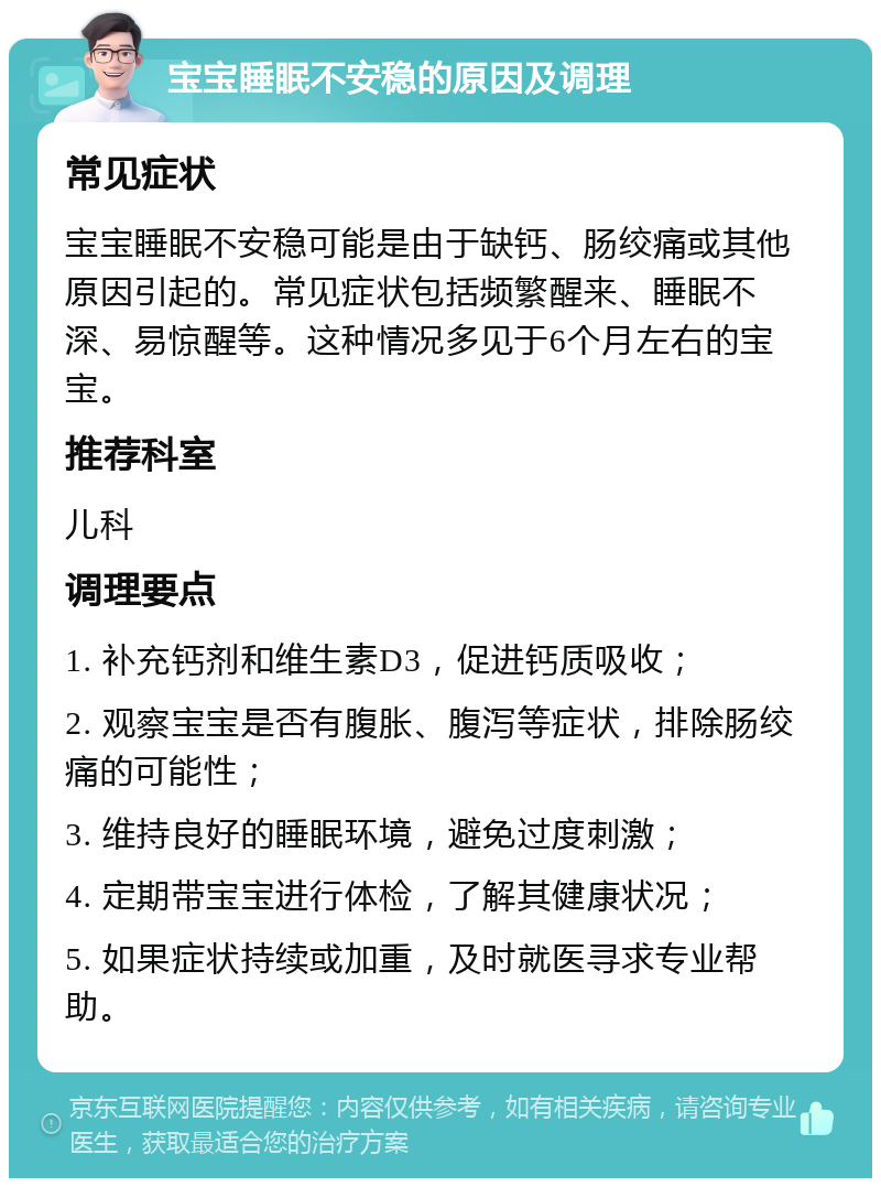 宝宝睡眠不安稳的原因及调理 常见症状 宝宝睡眠不安稳可能是由于缺钙、肠绞痛或其他原因引起的。常见症状包括频繁醒来、睡眠不深、易惊醒等。这种情况多见于6个月左右的宝宝。 推荐科室 儿科 调理要点 1. 补充钙剂和维生素D3，促进钙质吸收； 2. 观察宝宝是否有腹胀、腹泻等症状，排除肠绞痛的可能性； 3. 维持良好的睡眠环境，避免过度刺激； 4. 定期带宝宝进行体检，了解其健康状况； 5. 如果症状持续或加重，及时就医寻求专业帮助。