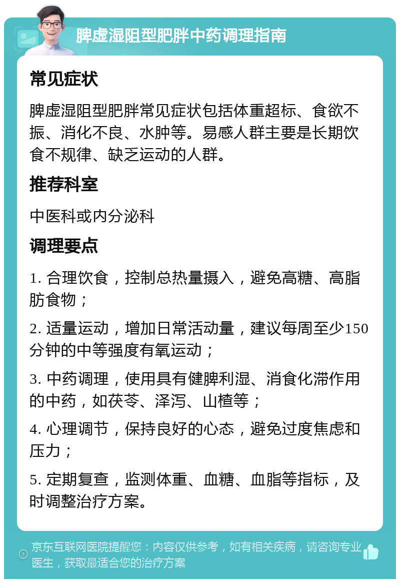 脾虚湿阻型肥胖中药调理指南 常见症状 脾虚湿阻型肥胖常见症状包括体重超标、食欲不振、消化不良、水肿等。易感人群主要是长期饮食不规律、缺乏运动的人群。 推荐科室 中医科或内分泌科 调理要点 1. 合理饮食，控制总热量摄入，避免高糖、高脂肪食物； 2. 适量运动，增加日常活动量，建议每周至少150分钟的中等强度有氧运动； 3. 中药调理，使用具有健脾利湿、消食化滞作用的中药，如茯苓、泽泻、山楂等； 4. 心理调节，保持良好的心态，避免过度焦虑和压力； 5. 定期复查，监测体重、血糖、血脂等指标，及时调整治疗方案。