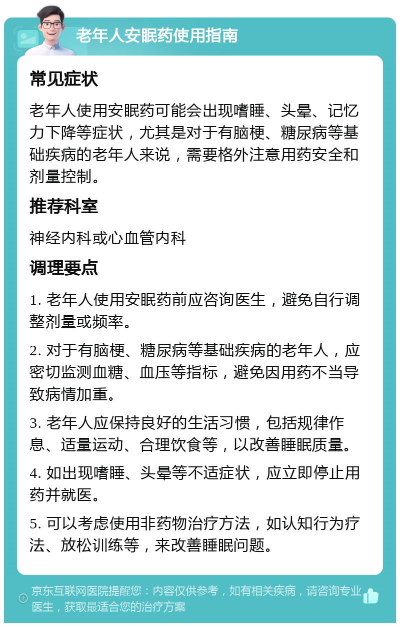 老年人安眠药使用指南 常见症状 老年人使用安眠药可能会出现嗜睡、头晕、记忆力下降等症状，尤其是对于有脑梗、糖尿病等基础疾病的老年人来说，需要格外注意用药安全和剂量控制。 推荐科室 神经内科或心血管内科 调理要点 1. 老年人使用安眠药前应咨询医生，避免自行调整剂量或频率。 2. 对于有脑梗、糖尿病等基础疾病的老年人，应密切监测血糖、血压等指标，避免因用药不当导致病情加重。 3. 老年人应保持良好的生活习惯，包括规律作息、适量运动、合理饮食等，以改善睡眠质量。 4. 如出现嗜睡、头晕等不适症状，应立即停止用药并就医。 5. 可以考虑使用非药物治疗方法，如认知行为疗法、放松训练等，来改善睡眠问题。