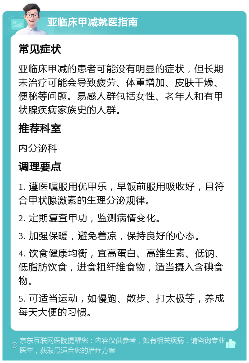 亚临床甲减就医指南 常见症状 亚临床甲减的患者可能没有明显的症状，但长期未治疗可能会导致疲劳、体重增加、皮肤干燥、便秘等问题。易感人群包括女性、老年人和有甲状腺疾病家族史的人群。 推荐科室 内分泌科 调理要点 1. 遵医嘱服用优甲乐，早饭前服用吸收好，且符合甲状腺激素的生理分泌规律。 2. 定期复查甲功，监测病情变化。 3. 加强保暖，避免着凉，保持良好的心态。 4. 饮食健康均衡，宜高蛋白、高维生素、低钠、低脂肪饮食，进食粗纤维食物，适当摄入含碘食物。 5. 可适当运动，如慢跑、散步、打太极等，养成每天大便的习惯。